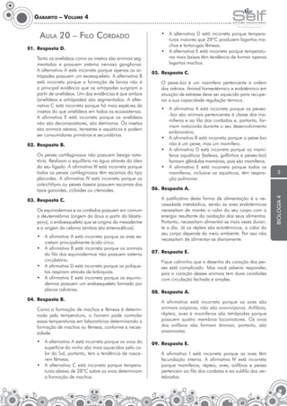 Gabarito – Volume 4

AulA 20 – Filo cordAdo

•	 A	 alternativa	 D	 está	 incorreta	 porque	 temperaturas	maiores	que	28ºC	produzem	lagartos	machos	e	tartarugas	fêmeas.
•	 A	alternativa	E	está	incorreta	porque	temperaturas	mais	baixas	têm	tendência	de	formar	apenas	
lagartos machos.

01. Resposta D.

05. Resposta C.
O peixe-boi é um mamífero pertencente à ordem
dos	sirênios.	Animal	homeotérmico	e	endotérmico	em	
situação de estresse deve ser aquecido para recuperar a sua capacidade regulação térmica.
•	 A	 afirmativa	 A	 está	 incorreta	 porque	 os	 peixes-boi são animais pertencentes à classe dos mamíferos e ao filo dos cordados e, portanto, formam notocorda durante o seu desenvolvimento
embrionário.
•	 A	afirmativa	B	está	incorreta	porque	o	peixe-boi	
não é um peixe, mas um mamífero.
•	 A	 afirmativa	 D	 está	 incorreta	 porque	 os	 mamíferos aquáticos (baleias, golfinhos e peixes-boi)
formam glândulas mamárias, pois são mamíferos.
•	 A	 afirmativa	 E	 está	 incorreta	 porque	 todos	 os	
mamíferos,	 inclusive	 os	 aquáticos,	 têm	 respiração pulmonar.

02. Resposta B.
Os peixes cartilaginosos não possuem bexiga natatória. Realizam o equilíbrio na água através do óleo
do	seu	fígado.	A	afirmativa	III	está	incorreta	porque	
todos	os	peixes	cartilaginosos	têm	escamas	do	tipo	
placoides.	 A	 afirmativa	 IV	 está	 incorreta	 porque	 os	
osteichthyes ou peixes ósseos possuem escamas dos
tipos ganoides, cicloides ou ctenoides.
03. Resposta C.

06. Resposta A.
	

Os equinodermos e os cordados possuem em comum
a deuterostômia (origem do ânus a partir do blastóporo), o endoesqueleto que se origina da mesoderme
e a origem do celoma (ambos são enterocélicos).
•	 A	afirmativa	A	está	incorreta	porque	as	aves	excretam principalmente ácido úrico.
•	 A	afirmativa	B	está	incorreta	porque	os	animais	
do filo dos equinodermos não possuem sistema
circulatório.
•	 A	afirmativa	D	está	incorreta	porque	os	poliquetos respiram através de brânquias.
•	 A	afirmativa	E	está	incorreta	porque	os	equinodermos possuem um endoesqueleto formado por
placas calcárias.
04. Resposta B.
	

A	 justificativa	 desta	 forma	 de	 alimentação	 é	 a	 necessidade metabólica, sendo as aves endotérmicas
necessitam de manter o calor do seu corpo com a
energia resultante da oxidação dos seus alimentos.
Portanto, necessitam alimentar-se mais vezes durante o dia. Já os répteis são ectotérmicos, o calor do
seu corpo depende do meio ambiente. Por isso não
necessitam de alimentar-se diariamente.

07. Resposta E.
Fique calminho que o desenho do coração dos peixes	 está	 complicado.	 Mas	 você	 saberia	 responder,	
pois o coração desses animais tem duas cavidades
com circulação fechada e simples.
08. Resposta A.
	

Como	a	formação	de	machos	e	fêmeas	é	determinada pela temperatura, o homem pode controlar
essas temperaturas em laboratórios determinando a
for	 ação	de	machos	ou	fêmeas,	conforme	a	necesm
sidade.
•	 A	alternativa	A	está	incorreta	porque	os	ovos	da	
superfície do ninho são mais aquecidos pelo calor	do	Sol,	portanto,	tem	a	tendência	de	nascerem	fêmeas.
•	 A	 alternativa	 C	 está	 incorreta	 porque	 temperaturas	abaixo	de	28ºC	sobre	os	ovos	determinam	
a formação de machos.

3

A	 afirmativa	 está	 incorreta	 porque	 as	 aves	 são	
animais	ovíparos,	não	são	ovovivíparos.	Anfíbios,	
répteis, aves e mamíferos são tetrápodes porque
possuem quatro membros locomotores. Os ovos
dos anfíbios não formam âmnion, portanto, são
anamniotas.

09. Resposta E.
	

A	 afirmativa	 I	 está	 incorreta	 porque	 as	 aves	 têm	
fecundação	 interna.	 A	 afirmativa	 IV	 está	 incorreta	
porque mamíferos, répteis, aves, anfíbios e peixes
pertencem ao filo dos cordatas e ao subfilo dos vertebrados.

biologia 4

Tanto os anelídeos como os insetos são animais segmentados e possuem sistema nervoso ganglionar.
A	alternativa	A	está	incorreta	porque	apenas	os	artrópodes	possuem	um	exoesqueleto.	A	alternativa	B	
está incorreta porque a formação de larvas não é
a	principal	evidência	que	os	artrópodes	surgiram	a	
partir	de	anelídeos.	Um	das	evidências	é	que	ambos	
(anelídeos	e	artrópodes)	são	segmentados.	A	alternativa	C	está	incorreta	porque	há	mais	espécies	de	
insetos do que anelídeos em todos os ecossistemas.
A	 afirmativa	 E	 está	 incorreta	 porque	 os	 anelídeos	
não são decompositores, são detrívoros. Os insetos
são animais aéreos, terrestres e aquáticos e podem
ser consumidores primários e secundários.

 
