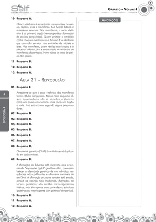 Gabarito – Volume 4
10.	 Resposta A.
	

O saco vitelínico é encontrado nos embriões de peixes, répteis, aves e mamíferos. Sua função básica é
armazenar reservas. Nos mamíferos, o saco vitelí­
nico é o primeiro órgão hematopoiético (formador
de células sanguíneas). Quem protege o embrião
contra choques mecânicos é o âmnion. É o alan­oide
t
que acumula excretas nos embriões de répteis e
aves. Nos mamíferos, quem realiza essa função é a
placenta. Alantocório é encontrado no embrião de
mamíferos placentados. Nem todos os ovos de peixes têm casca.

11.	 Resposta B.
12.	 Resposta B.
13.	 Resposta A.

Aula 21 – Reprodução
01.	 Resposta E.

biologia 4

4

	

Acrescente-se que o saco vitelínico dos mamíferos
forma células sanguíneas. Nesse caso, segundo alguns pesquisadores, não se considera a placenta
como um anexo embrionário, mas como um órgão
a parte. Isso está correto segundo alguns pesquisadores.

02.	 Resposta D.
03.	 Resposta B.
04.	 Resposta B.
05.	 Resposta B.
06.	 Resposta E.
07.	 Resposta A.
08.	 Resposta B.
	

O material genético (DNA) da célula-ovo é duplicado em cada mitose.

09.	 Resposta B.
	

A afirmação de Eduardo está incorreta, pois a técnica de “impressão digital” genética utiliza, para esta­
belecer a identidade genética de um indivíduo, sequências não codificantes e altamente variáveis de
seu DNA. A afirmação de Joana também está errada,
porque as vacinas mais modernas, chamadas de
vacinas genéticas, não contêm micro-organismos
inteiros, mas sim apenas uma parte de sua estrutura
(proteínas ou mesmo genes com potencial antigênico).

10.	 Resposta B.
11.	 Resposta A.
12.	 Resposta A.

Anotações

 