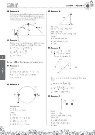 Gabarito – Volume 4
04.	 Resposta A.
	

03.	 Resposta B.

Q

Em um lançamento oblíquo, sabemos que a componente horizontal da velocidade se mantém constante, com isso a componente da quantidade de movimento horizontal se mantém constante.


∆Qπ


Q0

v 0x
v0

v 0y

v 0x

v 0x
Hmáx

	Q0 = mv0
	Q0 = 2 . 3 → Q0 = 6kg . m/s
2
DQ2 = Q0 + Q2
2
2
DQ =6 + 82 → DQ = 10 kg . m/s

q

Como:
IF = ∆Q → F . ∆t = ∆Q

v 0x

05.	 Resposta E.
	

2

R

Como a força é variável segundo o gráfico, o impulso da força é dado pela área do gráfico. Logo:
h
h
IF = AI + AII = b . + (B + b) .
total
2
2
0,1
0,1
IF = 2 .
+ (2 + 1) .
total
2
2
IF = 0, 25 N . s

F=5N
04.	 Resposta C.
	

t = 0s → F = −4 N
F = 2t − 4 
t = 3s → F = 2 N
0 = 2t – 4 → t = 2s

total

F(N)

Aula 18 – Teorema
física 1

F . ∆t = ∆Q → F . 2 = 10

2

do impulso

II

01.	 Resposta E.

0

	Como:

I

IF = ∆Q → F . ∆t = Q − Qo → F . ∆t = −mv o
0

R

2

t(s)

3

–4

F . 5 = −10 . 10 . 10 → F = −2 . 10 N
3

4

|F |= 2, 0 . 104 N

	

02.	 Resposta D.

Como a força é variável, o impulso é dado pela
área:


v

	

A
−Q
B

+Q

05.	 Resposta E.

−Q 0


v

	

Sabemos que:
v=w.R
v = 1 . 3 → v = 3 m/s
Como:
IF = ∆Q
R

IF = Q − Qo → IF = Q − ( −Q)
R

R

IF = 2Q → IF → IF = 2mv
R

R

R

IF = 2 . 2 . 3 → IF = 12 N . s
2
R

R

DQ = Q – Q0
DQ = Q – (–Q0)
DQ = Q + Q0, mas: Q = Q0
DQ = 2Q
IF = ∆Q → F . ∆t = 2Q
R

F . ∆t = 2Q → F . 0, 2 = 2 . 4
F = 40 N


+Q 0

 