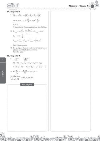 Gabarito – Volume 4
04.	 Resposta B.
	I)	inicial = Qfinal → Q + Q = Q + Q
Q
F
F
I
I
A

mB . vB = mA . v A →

B

mA
2

A

vB = mA .

B

vB
2

vB = vB
	

A descrição do choque está correta. Item I é falso.
2
vB mA (2v A )2
=
→ EM = mA v 2
.
A
inicial
inicial
2
2
2
v2
EM = mA . A
final
2
1
EM = EM − EM → EM = mA . v 2
A
dissip
inicial
final
dissip
2

= mB

II)	 EM

	

Item II é verdadeiro.

III)	 Em qualquer choque mecânico temos conservação da quantidade de movimento.
	 Item III é falso.
05.	 Resposta D.

4

	I)	

A

vA

B

vB

física 1

	QI = QF – mA . vA – mBvB = mAvA' + mBvB'
	
	 4 . 2 – 2 . 10 = –4vA' + 2vB' → vB' – 2vA' = – 6
II)	

Anotações

 