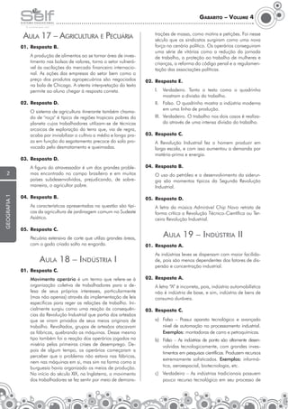 Gabarito – Volume 4

Aula 17 – Agricultura e Pecuária

trações de massa, como motins e petições. Foi nesse
século que os sindicatos surgiram como uma nova
força no cenário político. Os operários conseguiram
uma série de vitórias como a redução da jornada
de trabalho, a proteção ao trabalho de mulheres e
crianças, a reforma do código penal e a regulamentação das associações políticas.

01.	 Resposta B.
	

A produção de alimentos ao se tornar área de investimento nas bolsas de valores, torna o setor vulnerável às oscilações do mercado financeiro internacional. As ações das empresas do setor bem como o
preço dos produtos agropecuários são negociados
na bola de Chicago. A atenta interpretação do texto
permite ao aluno chegar à resposta correta.

02.	 Resposta E.
I.	 Verdadeiro. Tanto o texto como o quadrinho
mostram a divisão do trabalho.

02.	 Resposta D.
	

O sistema de agricultura itinerante também chamado de "roça" é típico de regiões tropicais pobres do
planeta cujos trabalhadores utilizam-se de técnicas
arcaicas de exploração da terra que, via de regra,
acaba por inviabilizar o cultivo a médio e longo prazo em função do esgotamento precoce do solo provocado pelo desmatamento e queimadas.

II.	 Falso. O quadrinho mostra a indústria moderna
em uma linha de produção.
III.	 Verdadeiro. O trabalho nos dois casos é realizado através de uma intensa divisão do trabalho.
03.	 Resposta C.
	

03.	 Resposta D.
	

geografia 1

2

A figura do atravessador é um dos grandes problemas encontrado no campo brasileiro e em muitos
países subdesenvolvidos, prejudicando, de sobremaneira, o agricultor pobre.

A Revolução Industrial fez o homem produzir em
larga escala, e com isso aumentou a demanda por
matéria-prima e energia.

04.	 Resposta B.
	

O uso do petróleo e o desenvolvimento da siderurgia são momentos típicos da Segunda Revolução
Industrial.

04.	 Resposta B.

05.	 Resposta D.

	

	

As características apresentadas na questão são típicas da agricultura de jardinagem comum no Sudeste
Asiático.

05.	 Resposta C.
	

Pecuária extensiva de corte que utiliza grandes áreas,
com o gado criado solto na engorda.

Aula 18 – Indústria I

Aula 19 – Indústria II
01.	 Resposta A.
	

01.	 Resposta C.
	

Movimento operário é um termo que refere-se à
organização coletiva de trabalhadores para a defesa de seus próprios interesses, particularmente
(mas não apenas) através da implementação de leis
específicas para reger as relações de trabalho. Inicialmente surgiu como uma reação às consequên­
cias da Revolução Industrial que partia dos artesãos
que se viram privados de seus meios originais de
trabalho. Revoltados, grupos de artesãos atacavam
as fábricas, quebrando as máquinas. Desse mesmo
tipo também foi a reação dos operários jogados na
miséria pelas primeiras crises de desemprego. Depois de algum tempo, os operários começaram a
perceber que o problema não estava nas fábricas,
nem nas máquinas em si, mas sim na forma como a
burguesia havia organizado os meios de produção.
No início do século XIX, na Inglaterra, o movimento
dos trabalhadores se fez sentir por meio de demons-

A letra da música Admirável Chip Novo retrata de
forma crítica a Revolução Técnico-Científica ou Terceira Revolução Industrial.

As indústrias leves se dispersam com maior facilidade, pois são menos dependentes dos fatores de dispersão e concentração industrial.

02.	 Resposta A.
	

A letra “A” é incorreta, pois, indústria automobilística
não é indústria de base, e sim, indústria de bens de
consumo duráveis.

03.	 Resposta C.
a)	 Falso – Possui aparato tecnológico e avançado
nível de automação no processamento industrial.
Exemplos: montadoras de carro e petroquímicas.
b)	 Falso – As indústrias de ponta são altamente de­en­­
s
volvidas tecnologicamente, com grandes inves­­
timentos em pesquisas científicas. Produzem recur­­­
sos
extremamente sofisticados. Exemplos: informá­
tica, aeroespacial, biotecnologia, etc.
c)	 Verdadeiro – As indústrias tradicionais possuem
pouco recurso tecnológico em seu processo de

 