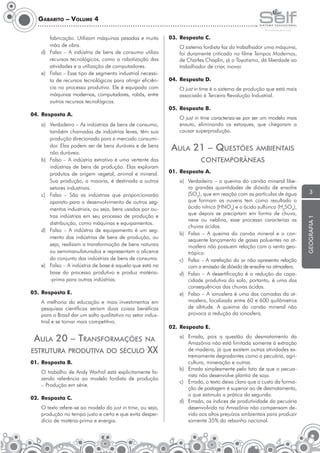 Gabarito – Volume 4
fabricação. Utilizam máquinas pesadas e muita
mão de obra.
d)	 Falso – A indústria de bens de consumo utiliza
recursos tecnológicos, como a robotização das
atividades e a utilização de computadores.
e)	 Falso – Esse tipo de segmento industrial necessita de recursos tecnológicos para atingir eficiência no processo produtivo. Ele é equipado com
máquinas modernas, computadores, robôs, entre
outros recursos tecnológicos.

05.	 Resposta E.
A melhoria da educação e mais investimentos em
pesquisas científicas seriam duas coisas benéficas
para o Brasil dar um salto qualitativo no setor industrial e se tornar mais competitivo.

estrutura produtiva do século

na

XX

01.	 Resposta B.
	

O trabalho de Andy Warhol está explicitamente fazendo referência ao modelo fordista de produção
– Produção em série.

02.	 Resposta C.
	

O sistema fordista faz do trabalhador uma máquina,
foi duramente criticado no filme Tempos Modernos,
de Charles Chaplin, já o Toyotismo, dá liberdade ao
trabalhador de criar, inovar.

04.	 Resposta D.
	O just in time é o sistema de produção que está mais
associado à Terceira Revolução Industrial.

O texto refere-se ao modelo do just in time, ou seja,
produção no tempo justo e certo e que evita desperdício de matéria-prima e energia.

	O just in time caracteriza-se por ser um modelo mais
enxuto, eliminando os estoques, que chegaram a
causar superprodução.

Aula 21 – Questões

ambientais

contemporâneas
01.	 Resposta A.
a)	 Verdadeiro – a queima do carvão mineral libera grandes quantidades de dióxido de enxofre
(SO2), que em reação com as partículas de água
que formam as nuvens tem como resultado o
ácido nítrico (HNO3) e o ácido sulfúrico (H2SO4),
que depois se precipitam em forma de chuva,
neve ou neblina, esse processo caracteriza as
chuvas ácidas.
b)	 Falso – A queima do carvão mineral e o consequente lançamento de gases poluentes na atmosfera não possuem relação com o vento geotrópico.
c)	 Falso – A rarefação do ar não apresenta relação
com a emissão de dióxido de enxofre na atmosfera.
d)	 Falso – A desertificação é a redução da capacidade produtiva do solo, portanto, é uma das
consequências das chuvas ácidas.
e)	 Falso – A ionosfera é uma das camadas da atmosfera, localizada entre 60 e 600 quilômetros
de altitude. A queima do carvão mineral não
provoca a redução da ionosfera.
02.	 Resposta E.
a)	 Errada, pois a questão do desmatamento da
Amazônia não está limitada somente à extração
de madeira, já que existem outras atividades extremamente degradantes como a pecuária, agricultura, mineração e outras.
b)	 Errada simplesmente pelo fato de que o pecuarista não desenvolve plantio de soja.
c)	 Errada, o texto deixa claro que o custo da formação de pastagem é superior ao de desmatamento,
o que estimula a prática da segunda.
d)	 Errada, os índices de produtividade da pecuária
desenvolvida na Amazônia não compensam devido aos altos prejuízos ambientais para produzir
somente 35% do rebanho nacional.

3

geografia 1

a)	 Verdadeiro – As indústrias de bens de consumo,
também chamadas de indústrias leves, têm sua
produção direcionada para o mercado consumidor. Elas podem ser de bens duráveis e de bens
não duráveis.
b)	 Falso – A indústria extrativa é uma vertente das
indústrias de bens de produção. Elas exploram
produtos de origem vegetal, animal e mineral.
Sua produção, a maioria, é destinada a outros
setores industriais.
c)	 Falso – São as indústrias que proporcionarão
aparato para o desenvolvimento de outros segmentos industriais, ou seja, bens usados por outras indústrias em seu processo de produção e
distribuição, como máquinas e equipamentos.
d)	 Falso – A indústria de equipamento é um segmento das indústrias de bens de produção, ou
seja, realizam a transformação de bens naturais
ou semimanufaturados e representam o alicerce
do conjunto das indústrias de bens de consumo.
e)	 Falso – A indústria de base é aquela que está na
base do processo produtivo e produz matéria-prima para outras indústrias.

Aula 20 – Transformações

	

05.	 Resposta B.

04.	 Resposta A.

	

03.	 Resposta C.

 