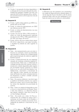 Gabarito – Volume 4
e)	 Correta. A recuperação de áreas degradadas e
a utilização de insumos para elevação da produtividade das pastagens impedem que haja uma
expansão das fronteiras agropecuárias, resultando automaticamente na diminuição dos níveis de
desmatamento.
03.	 Resposta D.
a)	 Errada, o gráfico deixa explícito que 2004 é superado pelo ano de 1995.
b)	 Errada, os índices de desmatamento em 2007
são inferiores aos de 1997.
c)	 Errada, os índices de desmatamentos nos anos
tiveram oscilações.
d)	 Correta. Os anos de 1994 e 1995 somados resultam em níveis de desmatamento superiores
aos dos anos de 1997 e 1998, especialmente o
de 1995, que atingiu 30 mil km2.
e)	 Errada, nenhum dos anos citados atingiu sequer
20 mil km2, dessa forma, caso sejam somados,
o resultado fica distante do valor sugerido na
questão.

geografia 1

4

04.	 Resposta B.
a)	 Falso – não necessariamente, pois uma área interiorana ao continente, mesmo que devastada,
está submetida à influência da umidade gerada
pela evapotranspiração da cobertura vegetal de
florestas tropicais.
b)	 Correto. O desenvolvimento de uma vegetação
necessita de condições ambientais (aspectos físicos) favoráveis. Neste caso, a colaboração da
umidade provinda tanto dos oceanos, quanto a
emissão de umidade despendida pelos vegetais
de uma floresta tropical, propiciam no mesmo
local ou em um outro local mais distante, o estabelecimento, crescimento e manutenção da
vida. Segundo o texto: fazendo com que essas
áreas de floresta não sofram variações extremas
de temperatura e tenham umidade suficiente
para promover a vida.
c)	 Falso – Os oceanos colaboram, mas não é regra
a existência de florestas próximas aos oceanos
(Verifica-se, porém, que as chuvas sobre florestas nativas não dependem da proximidade do
oceano).
d)	 Falso – Existe uma relação de dependência entre
a chuva e o crescimento de uma floresta. Porém
o texto não evidencia, e a alternativa dissocia
esta relação, isolando o fator físico (chuva) de
um fator biológico (floresta).
e)	 Falso – De acordo com o texto: Um fluxo puramente físico de umidade do oceano para o
continente, em locais onde não há florestas, a
influência do fator umidade provocando chuva,
independe da existência e crescimento de uma
floresta.

05.	 Resposta D.
	

A alternativa que não apresenta uma característica
do modelo de desenvolvimento adotado desde o final da Segunda Guerra Mundial é a d. Os setores
produtivos estão cada vez mais interligados à circulação de capitais que se realiza em escala global.

Anotações

 
