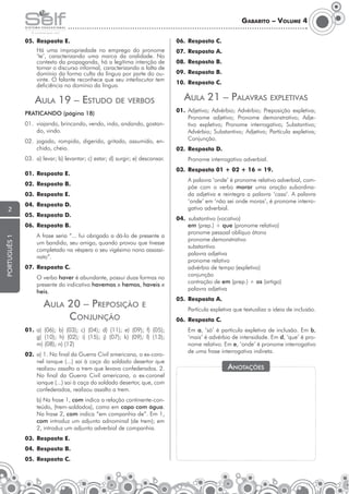 Gabarito – Volume 4
05.	 Resposta E.

06.	 Resposta C.

	

07.	 Resposta A.

Há uma impropriedade no emprego do pronome
‘te’, caracterizando uma marca da oralidade. No
contexto da propaganda, há a legítima intenção de
tornar o discurso informal, caracterizando a falta de
domínio da forma culta da língua por parte do ouvinte. O falante reconhece que seu interlocutor tem
deficiência no domínio da língua.

08.	 Resposta B.
09.	 Resposta B.
10.	 Resposta C.

Aula 21 – Palavras expletivas

Aula 19 – Estudo de verbos
Praticando (página 18)
01.	 viajando, brincando, vendo, indo, andando, gostando, vindo.
02.	 jogado, rompido, digerido, gritado, assumido, enchido, cheio.
03.	 a) levar; b) levantar; c) estar; d) surgir; e) descansar.

01.	Adjetivo; Advérbio; Advérbio; Preposição expletiva;
Pronome adjetivo; Pronome demonstrativo; Adjetivo expletivo; Pronome interrogativo; Substantivo;
Advérbio; Substantivo; Adjetivo; Partícula expletiva;
Conjunção.
02.	 Resposta D.
	

03.	 Resposta 01 + 02 + 16 = 19.

01.	 Resposta E.

	

02.	 Resposta B.
03.	 Resposta E.

2

04.	 Resposta D.
05.	 Resposta D.

português 1

06.	 Resposta B.
	

A frase seria “... fui obrigado a dá-lo de presente a
um bandido, seu amigo, quando provou que tivesse
completado na véspera o seu vigésimo nono assassinato”.

07.	 Resposta C.
	

O verbo haver é abundante, possui duas formas no
presente do indicativo havemos e hemos, haveis e
heis.

Aula 20 – Preposição
Conjunção

e

01.	a) (06); b) (03); c) (04); d) (11); e) (09); f) (05);
g) (10); h) (02); i) (15); j) (07); k) (09); l) (13);
m) (08); n) (12)
02.	 a) 1. No final da Guerra Civil americana, o ex-coronel ianque (...) sai à caça do soldado desertor que
realizou assalto a trem que levava confederados. 2.
No final da Guerra Civil americana, o ex-coronel
ianque (...) sai à caça do soldado desertor, que, com
confederados, realizou assalto a trem.
	

b) Na frase 1, com indica a relação continente-conteúdo, (trem-soldados), como em copo com água.
Na frase 2, com indica “em companhia de”. Em 1,
com introduz um adjunto adnominal (de trem); em
2, introduz um adjunto adverbial de companhia.

03.	 Resposta E.
04.	 Resposta B.
05.	 Resposta C.

Pronome interrogativo adverbial.
A palavra ‘onde’ é pronome relativo adverbial, compõe com o verbo morar uma oração subordinada adjetiva e reintegra a palavra ‘casa’. A palavra
‘onde’ em ‘não sei onde moras’, é pronome interrogativo adverbial.

04.		substantivo (vocativo)
	
em (prep.) + que (pronome relativo)
	
pronome pessoal oblíquo átono
	
pronome demonstrativo
	substantivo
	
palavra adjetiva
	
pronome relativo
	
advérbio de tempo (expletivo)
	conjunção
	
contração de em (prep.) + os (artigo)
	
palavra adjetiva
05.	 Resposta A.
	

Partícula expletiva que textualiza a ideia de inclusão.

06.	 Resposta C.
	

Em a, ‘só’ é partícula expletiva de inclusão. Em b,
‘mais’ é advérbio de intensidade. Em d, ‘que’ é pronome relativo. Em e, ‘onde’ é pronome interrogativo
de uma frase interrogativa indireta.

Anotações

 