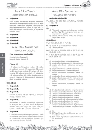 Gabarito – Volume 4

Aula 17 – Termos

Aula 19 – Sintaxe

das

orações do período

acessórios da oração
01.	 Resposta B.

•	

	

01.	 a) (C); b) (C); c) (F); d) (E); e) (A); f) (A); g) (A); h) (B);
i) (D); j) (C).

Em A o termo em destaque é adjunto adnominal,
textualiza a ideia de especificidade. Em C, o termo
destacado é predicativo: qualidade. Em D, a circunstância expressa textualiza a ideia de lugar. Em E, o
termo em destaque como acessório, é adjunto adnominal: posse.

Aplicação (página 43)

02.	 Resposta E.
03.

02.	 Resposta A.
03.	 Resposta E.

a)	 “Como ele me amparou, terá sempre a minha
gratidão.” ou “Ele me amparou tanto, que terá
sempre a minha gratidão.”
b)	 Embora estivesse muito ferido, ele conseguiu
chegar até a escada.

04.	 Resposta C.

Exercícios

05.	 Resposta E.

01.	 I. (A); II. (D); III. (D); IV. (A); V. (B).

Aula 18 – Análise

dos

termos da oração

português 2

•	

Para fazer agora (página 38)

	
	

2

Primeiro tópico: Resposta C;
Segundo tópico: Resposta D.

•	

03.	 I. (C); II. (A); III. (A); IV. (A); V. (B); VI. (B); VII. (C); VIII.
(B); IX. (B); X. (C).
04.	 I. (B); lI. (E); III. (C); IV. (B); V. (E); VI. (B); VII. (A); VIII.
(B); IX. (D); X. (C)
05.	

Página 40

	

02.	 a)	 Sujeito de “guiava as brancas ovelhas“
b)	 Oração principal

1.1. substantivo; 1.2. palavra nuclear; 1.3. núcleo
do predicado nominal; 2.1. preposição; 2.2. conetivo; 2.3. sem função sintática; 3.1. artigo; 3.2. determinante; 3.3. adjunto adnominal; 4.1. substantivo;
4.2. palavra nuclear; 4.3. núcleo do adjunto adnominal; 5. conectivo; 6. determinante; 7. palavra nuclear; 8. sintagma nominal

Exercícios
01.	 Resposta C.
02.	 Resposta B.

06.

03.	 Resposta B.
	

Somente a análise II.2 está indevida, o termo em
destaque é objeto direto.

04.	 Resposta D.
	

No destrator A, o termo em destaque é predicativo do sujeito. Em C, o verbo ‘haver’ é impessoal,
constitui, então, uma oração sem sujeito. Em D, sua
função é subjetiva. Em E, adjunto adnominal.

05.	 Resposta E.
	

O indicativo da resposta feito pela proposta é sobre
os destratores em que a circunstância está classificada corretamente; não se pede para apontar o que
está analisado de forma incorreta.

a)	 oração subordinada substantiva subjetiva.
b)	 oração subordinada substantiva objetiva indireta.
c)	oração subordinada substantiva completiva
nominal.
d)	 oração subordinada substantiva apositiva.
e)	 oração subordinada substantiva subjetiva.
f)	 oração subordinada substantiva agente da
passiva.
g)	 oração subordinada substantiva objetiva direta.
h)	 oração subordinada substantiva objetiva indireta.
i)	 oração subordinada substantiva completiva
nominal.
j)	 oração subordinada substantiva agente da
passiva.
a)	
b)	
c)	
d)	
e)	
f)	
g)	
h)	
i)	
j)	

Oração subordinada substantiva completiva nominal
Oração subordinada substantiva objetiva direta
Oração subordinada substantiva predicativa
Oração subordinada substantiva subjetiva
Oração subordinada substantiva subjetiva
Oração subordinada substantiva objetiva indireta
Oração subordinada substantiva subjetiva
Oração subordinada substantiva subjetiva
Oração subordinada substantiva objetiva direta
Oração subordinada substantiva completiva nominal

07.
a)	(R)
b)	 (E) “A polícia prendeu os bêbedos, que não tinham documentos.
c)	 (E) “Comprei alguns livros, que tiveram seus preços rebaixados.”
d)	(R)

 