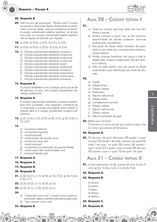 Gabarito – Volume 4

AulA 20 – coesão

08. Resposta B.

a) Todas as crianças que hoje estão nas ruas têm
direito à escola.
b) Muitas crianças a quem não se dá nenhuma
oportunidade de estudar poderiam tornar-se
profissionais competentes.
c) Boa parte da classe média brasileira de quem
tenho muito medo tem comportamento extremamente violento.
d) Muitas crianças brasileiras das quais a vida é,
desde cedo, miséria e exploração não têm direito à infância.
e) Não se pode sonhar com paz social no Brasil
onde existe a pior distribuição de renda do planeta.

11. a) (CA); b) (CO); c) (CO); d) (CA); e) (CA)
Oração subordinada adverbial concessiva
Oração subordinada adverbial consecutiva
Oração subordinada adverbial condicional
Oração subordinada adverbial consecutiva
Oração subordinada adverbial causal
Oração subordinada adverbial condicional
Oração subordinada adverbial concessiva
Oração subordinada adverbial comparativa
Oração subordinada adverbial conformativa
Oração subordinada adverbial concessiva

13. Resposta D.
A oração estabelece uma condição para que se lhe
dê atenção; é, pois, uma oração subordinada adverbial condicional.
14. Resposta A.
A oração subordinada adverbial concessiva estabelece uma concessão, uma oposição; invertendo-se
a construção a oração equivalente para traduzir a
mesma ideia é a oração coordenada sindética adversativa.
15. a) (T); b) (F); c) (T); d) (F); e) (P); f) (T); g) (P); h) (F); i)
(T); j) (T)
16.

a)
b)
c)
d)
e)
f)
g)
h)
i)

concessivo (embora)
comparativo (igual a)
causal (porque)
conformativo (de acordo com)
consecutivo (que até)
causal (porque)
comparativo (comparação de superioridade)
conformativa (de conformidade com)
temporal (desde que)

17. Resposta A.
18. Resposta A.
19. Resposta D.
20. Resposta D.
21. a) (2); b) (1); c) (1); d) (4); e) (5); f) (3); g) (4); h) (6);
i) (5); j) (1)
22. a) (4); b) (3); c) (1); d) (2); e) (3)
23. a) (4); b) (1); c) (3); d) (2); e) (1)
24.

a) “crescendo como rios”, a qual é uma oração subordinada adjetiva restritiva reduzida de gerúndio.
b) “que crescem como rios”.

25. Resposta B.

i

01.

10. a) (CD); b) (CD); c) (CE); d) (CC); e) (CE)
12. a)
b)
c)
d)
e)
f)
g)
h)
i)
j)

TexTuAl

02.
a)
b)
c)
d)
e)
f)
g)
h)
i)
j)
k)

Sujeito
Objeto direto
Objeto indireto
Predicativo
Adjunto adnominal
Objeto direto
Complemento nominal
Objeto indireto
Adjunto adnominal
Objeto indireto
Adjunto adverbial de lugar

03. Refere-se a “animal“.
O homem é o único animal que constrói casas, mas
é o único que precisa de fechadura.
04. Resposta D.
05. 01) de que / da qual / de quem; 02) aonde / a que/
ao qual; 03) donde / de onde / de que / do qual; 04)
onde / em que / no qual; 05) como; 06) quanto /
que/ o qual; 07) a quem / que / a qual; 08) de cuja;
09) quanto / que / o qual; 10) do qual / da qual

AulA 21 – coesão TexTuAl ii
01. a) sem preposição; b) de; c) para; d) com; e) por; f)
com; g) em; h) de; i) com; j) a; k) de; l) de
02. Resposta A.
03. Resposta B.
a) tempo;
b) posse;
c) lugar;
d) tempo;
e) destino.
04. Resposta C.
05. Resposta D.

3

português 2

09. Não há erro de pontuação. “Minha mãe” é sujeito
da oração e deve estar ligado diretamente ao predicado a que se refere. “que era professora primária”
é oração subordinada adjetiva restritiva, só se tem
uma mãe, e a oração subordinada adjetiva restritiva
não se separa do período por vírgulas.

 