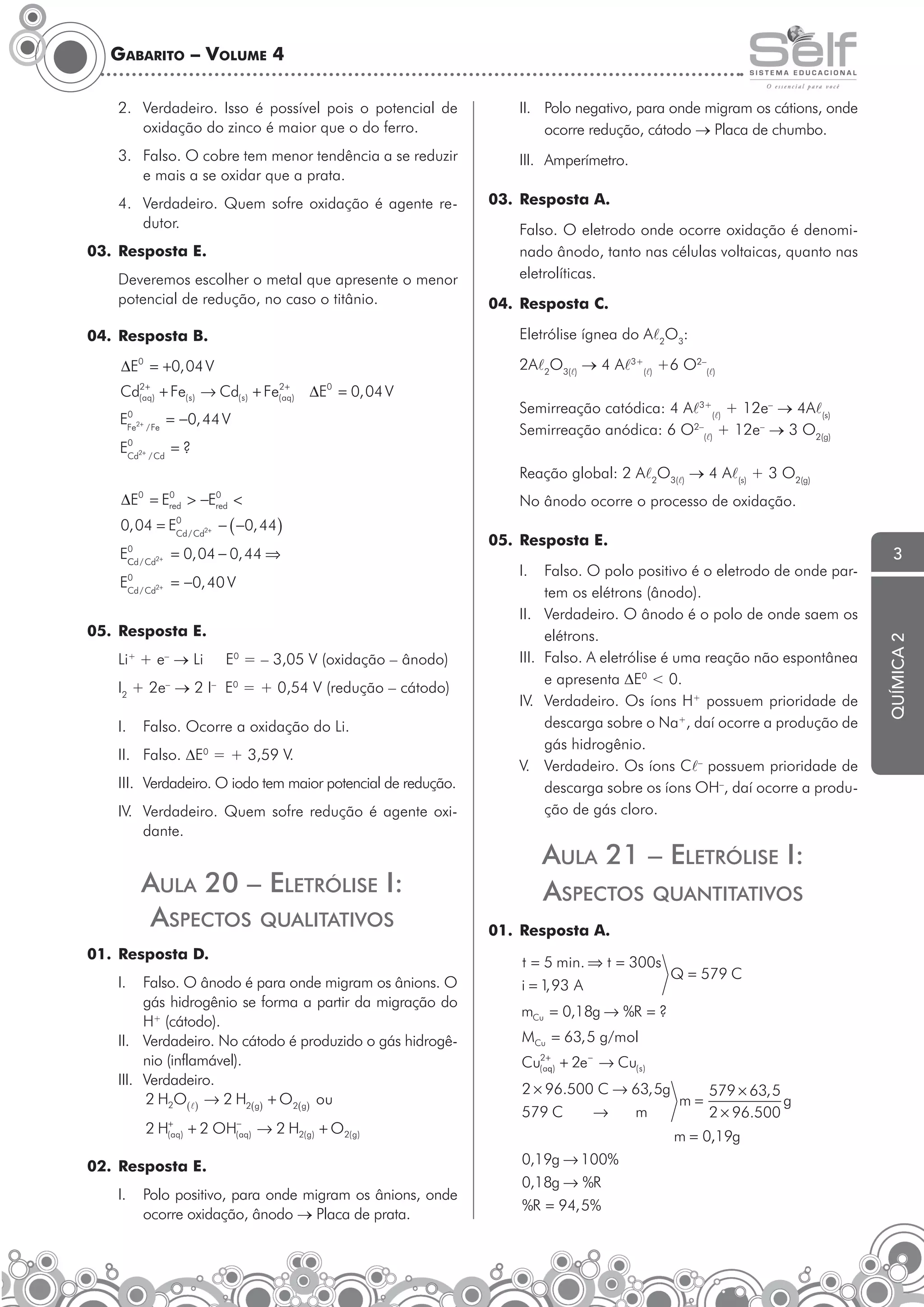 Gabarito – Volume 4
2. Verdadeiro. Isso é possível pois o potencial de
oxidação do zinco é maior que o do ferro.

II. Polo negativo, para onde migram os cátions, onde
ocorre redução, cátodo → Placa de chumbo.

3. Falso. O cobre tem menor tendência a se reduzir
e mais a se oxidar que a prata.

III. Amperímetro.

4. Verdadeiro. Quem sofre oxidação é agente redutor.
03. Resposta E.
Deveremos escolher o metal que apresente o menor
potencial de redução, no caso o titânio.

03. Resposta A.
Falso. O eletrodo onde ocorre oxidação é denominado ânodo, tanto nas células voltaicas, quanto nas
eletrolíticas.
04. Resposta C.
Eletrólise ígnea do Al2O3:

04. Resposta B.

2Al2O3(l) → 4 Al3+(l) +6 O2–(l)

∆E0 = +0, 04 V
+
+
Cd(2aq) + Fe( s ) → Cd( s ) + Fe(2aq) ∆E0 = 0, 04 V
0
EFe2+ / Fe = −0, 44 V
0
ECd2+ / Cd = ?

Semirreação catódica: 4 Al3+(l) + 12e– → 4Al(s)
Semirreação anódica: 6 O2–(l) + 12e– → 3 O2(g)
Reação global: 2 Al2O3(l) → 4 Al(s) + 3 O2(g)

0, 04 = E

0
Cd / Cd2+

− ( −0, 44)

0
Cd / Cd2+

= 0, 04 − 0, 44 ⇒

0
Cd / Cd2+

= −0, 40 V

E
E

E0 = – 3,05 V (oxidação – ânodo)

I2 + 2e– → 2 I– E0 = + 0,54 V (redução – cátodo)
I.

I.

III.
IV.

Falso. Ocorre a oxidação do Li.

II. Falso. ∆E0 = + 3,59 V.
III. Verdadeiro. O iodo tem maior potencial de redução.
IV. Verdadeiro. Quem sofre redução é agente oxidante.

AulA 20 – ElEtrÓlisE i:
AsPEctos quAlitAtiVos
01. Resposta D.
I.

Falso. O ânodo é para onde migram os ânions. O
gás hidrogênio se forma a partir da migração do
H+ (cátodo).
II. Verdadeiro. No cátodo é produzido o gás hidrogênio (inflamável).
III. Verdadeiro.
2 H2O( l ) → 2 H2(g) + O2(g) ou
2 H(+aq) + 2 OH(−aq) → 2 H2( g) + O2( g)

02. Resposta E.
I.

05. Resposta E.

II.

05. Resposta E.
Li+ + e– → Li

No ânodo ocorre o processo de oxidação.

Polo positivo, para onde migram os ânions, onde
ocorre oxidação, ânodo → Placa de prata.

V.

Falso. O polo positivo é o eletrodo de onde partem os elétrons (ânodo).
Verdadeiro. O ânodo é o polo de onde saem os
elétrons.
Falso. A eletrólise é uma reação não espontânea
e apresenta ∆E0 < 0.
Verdadeiro. Os íons H+ possuem prioridade de
descarga sobre o Na+, daí ocorre a produção de
gás hidrogênio.
Verdadeiro. Os íons Cl– possuem prioridade de
descarga sobre os íons OH–, daí ocorre a produção de gás cloro.

AulA 21 – ElEtrÓlisE i:
AsPEctos quAntitAtiVos
01. Resposta A.
t = 5 min. ⇒ t = 300s
Q = 579 C
i = 1 93 A
,
mCu = 0,18g → %R = ?
MCu = 63, 5 g/mol
Cu(2a+q) + 2e − → Cu( s )
2 × 96.500 C → 63, 5g
579 × 63, 5
m=
g
579 C
→
m
2 × 96.500
m = 0,19g
0,19g → 100%
0,18g → %R
%R = 94, 5%

3

química 2

0
0
∆E0 = Ered > −Ered <

 