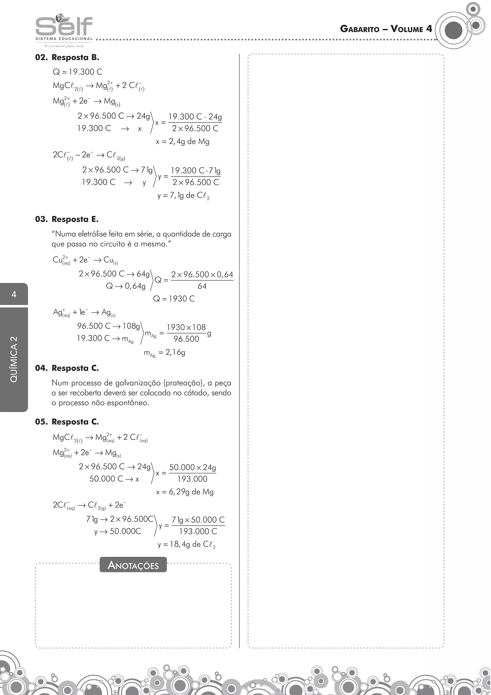 Gabarito – Volume 4
02.	 Resposta B.
Q = 19.300 C
MgCl 2(l) → Mg(2l+ + 2 Cl −l)
)
(
Mg(2l+ + 2e − → Mg(s)
)
2 × 96.500 C → 24g
19.300 C

→

x

x=

19.300 C ⋅ 24g
2 × 96.500 C

x = 2, 4g de Mg
2Cl

−
(l )

−

− 2e → Cl 2(g)
g
2 × 96.500 C → 71
g
19.300 C ⋅ 71
y=
→ y
2 × 96.500 C

19.300 C

y = 7,1 de Cl 2
g

03.	 Resposta E.
	

“Numa eletrólise feita em série, a quantidade de carga
que passa no circuito é a mesma.”
+
Cu(2aq) + 2e − → Cu( s )

2 × 96.500 C → 64g
2 × 96.500 × 0, 64
Q=
Q → 0, 64g
64

4

Q = 1930 C
+
( aq )

química 2

Ag

−

e
+ 1 → Ag( s )
96.500 C → 108g
1930 × 108
mAg =
g
19.300 C → mAg
96.500
mAg = 2,16g

04.	 Resposta C.
	

Num processo de galvanização (prateação), a peça
a ser recoberta deverá ser colocada no cátodo, sendo
o processo não espontâneo.

05.	 Resposta C.
+
MgCl 2(l) → Mg(2aq) + 2 Cl (−aq)
+
Mg(2aq) + 2e − → Mg( s )

2 × 96.500 C → 24g
50.000 × 24g
x=
50.000 C → x
193.000
x = 6, 29g de Mg
2Cl

−
( aq )

→ Cl 2( g) + 2e

−

71 → 2 × 96.500C
g
g
71 × 50.000 C
y=
y → 50.000C
193.000 C

	

y = 18, 4g de Cl 2

Anotações

 