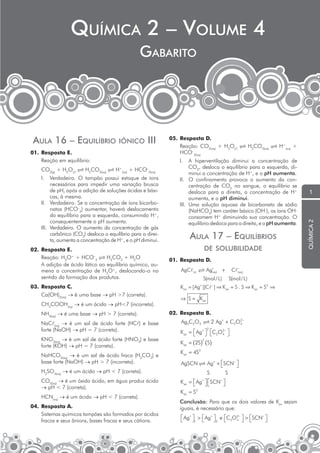 químicA 2 – VolumE 4

Gabarito – Volume 4

GABArito

iÔnico

iii

01. Resposta E.
Reação em equilíbrio:

05. Resposta D.
Reação: CO2(aq) + H2O(l)  H2CO3(aq)  H+(aq) +
HCO–3(aq)
I.

CO2(g) + H2O(l)  H2CO3(aq)  H

+

(aq)

+ HCO 3(aq)
–

I.

Verdadeiro. O tampão possui estoque de íons
necessários para impedir uma variação brusca
de pH, após a adição de soluções ácidas e básicas, à mesma.
II. Verdadeiro. Se a concentração de íons bicarbonatos (HCO–3) aumentar, haverá deslocamento
do equilíbrio para a esquerda, consumindo H+,
consequentemente o pH aumenta.
III. Verdadeiro. O aumento da concentração de gás
carbônico (CO2) desloca o equilíbrio para a direita, aumenta a concentração de H+, e o pH diminui.
02. Resposta E.
Reação: H3O+ + HCO–3  H2CO3 + H2O
A adição de ácido lático ao equilíbrio químico, aumena a concentração de H3O+, deslocando-o no
sentido da formação dos produtos.
03. Resposta C.
Ca(OH)2(aq) → é uma base → pH >7 (correta).
CH3COOH(aq) → é um ácido → pH<7 (incorreta).
NH3(aq) → é uma base → pH > 7 (correta).
NaCl(aq) → é um sal de ácido forte (HCl) e base
forte (NaOH) → pH = 7 (correta).
KNO3(aq) → é um sal de ácido forte (HNO3) e base
forte (KOH) → pH = 7 (correta).
NaHCO3(aq) → é um sal de ácido fraco (H2CO3) e
base forte (NaOH) → pH > 7 (incorreta).
H2SO4(aq) → é um ácido → pH < 7 (correta).
CO2(aq) → é um óxido ácido, em água produz ácido
→ pH < 7 (correta).
HCN(aq) → é um ácido → pH < 7 (correta).
04. Resposta A.
Sistemas químicos tampões são formados por ácidos
fracos e seus ânions, bases fracas e seus cátions.

A hiperventilação diminui a concentração de
CO2, desloca o equilíbrio para a esquerda, diminui a concentração de H+, e o pH aumenta.
II. O confinamento provoca o aumento da concentração de CO2 no sangue, o equilíbrio se
desloca para a direita, a concentração de H+
aumenta, e o pH diminui.
III. Uma solução aquosa de bicarbonato de sódio
(NaHCO3) tem caráter básico (OH–), os íons OH–
consomem H+ diminuindo sua concentração. O
equilíbrio desloca para a direita, e o pH aumenta.

AulA 17 – EquilíBrios
DE soluBiliDADE
01. Resposta D.
AgC

Ag(+aq) +

(s)

S(mol / L )
+

C

−
( aq )

S(mol / L )

−

K ps = [ Ag ][C ] ⇒ K ps = S . S ⇒ K ps = S2 ⇒
⇒ S = K ps

02. Resposta B.
Ag2C2O4  2 Ag+ + C2O2−
4
2

K ps =  Ag+  C2O2− 
4 

 
K ps = ( 2S) ( S)
2

K ps = 4S3
AgSCN  Ag+ + SCN− 


S
S
K ps =  Ag+  SCN− 



K ps = S2
Conclusão: Para que os dois valores de Kps sejam
iguais, é necessário que:
 Ag+  >  Ag+  e C2O2−  > SCN− 
4 

1 
2 



1

química 2

AulA 16 – EquilíBrio

 