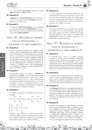 Gabarito – Volume 4
ma, uvas colhidas mais tarde resultam em vinhos
mais alcoólicos e menos ácidos.
04.	 Resposta B.

04.	 Resposta C.
	

	A glicose é um monossacarídeo de fórmula molecular C6H12O6 (trata-se de uma hexose), portanto, a
afirmativa incorreta é a B.
05.	 Resposta C.
	

Por definição, estrutura primária de uma proteína
é a própria sequência dos aminoácidos em sua cadeia carbônica. A cadeia carbônica de uma proteína
é chamada cadeia peptídica.

Aula 18 – Relações

05.	 Resposta C.
	

da química

com as tecnologias, a
sociedade e o meio ambiente

química 3

2

O próprio texto afirma que os lipídios são “pobres
em dipolos”, ou, em outras palavras, sua polaridade é muito baixa (na prática, os lipídios são considerados apolares), o que explica sua insignificante
solubilidade em água (na prática, dizemos que os
lipídios são insolúveis em água).

Aula 19 – Relações

I

da química

com as tecnologias, a

01.	 Resposta C.
	

A vulcanização de uma borracha consiste na adição de enxofre em suas insaturações, o que torna a
borracha mais resistente ao atrito e ao calor. Dessa
forma, a introdução de insaturação a uma borracha
(que é um tipo de polímero), permite uma vulcanização bem mais rápida e eficiente.

O texto mostra que a obtenção do “plástico verde”
é feita a partir da desidratação do etanol, formado
pela fermentação de açúcares (glicose) da cana-de-açúcar, num processo que envolve polimerização
em sua etapa final. A grande vantagem ambiental
de todo esse processo é que o desenvolvimento da
cana-de-açúcar envolve o fenômeno da fotossíntese, que reduz (sequestra) o dióxido de carbono atmosférico. O “plástico verde” não é biodegradável,
e sua eventual reciclagem não difere daquela efetuada no polietileno comum.

sociedade e o meio ambiente

II

01.	 Resposta C.
	

A cana-de-açúcar, como um produto agrícola,
constitui um recurso natural renovável, fornecendo
açúcares (fonte alimentar de energia) e fonte do
combustível etanol, por fermentação. Como o desenvolvimento da cana-de-açúcar envolve elevadas
taxas de fotossíntese, contribuirá de forma expressiva
para a redução do efeito estufa, outro aspecto de interesse, em termos de desenvolvimento sustentável.

02.	 Resposta C.
	

Na equação química I, se verifica a hidrólise do
polissacarídeo amido, que é transformado em glicose. Na equação química III, observa-se a hidrólise da sacarose (C12H22O11), que é transformada
nos isômeros glicose e frutose (ambos com fórmula
molecular C6H12O6). Na equação química V, é demonstrado o esquema de fermentação da glicose,
formando etanol e dióxido de carbono.

03.	 Resposta E.
	

Considere a equação de obtenção do silicone em
questão:
→

02.	 Resposta B.
	

É evidente que a utilização de aterro sanitário diminuirá o contato humano direto com o lixo. Por outro
lado, a única vantagem do depósito de lixo a céu
aberto é o seu baixo custo operacional. A incineração reduzirá de maneira drástica o volume do lixo.

03.	 Resposta E.
	A reciclagem de papel é uma medida bastante efetiva, se desejamos reduzir o desmatamento, evitando
assim que florestas nativas sejam destruídas para a
obtenção industrial da celulose (matéria-prima do
papel). A reciclagem é também estimulada quando
se diminui os impostos para produtos que usem papel reciclado.
04.	 Resposta B.
	

+

	

Portanto, a rigor, o silicone é um polímero de condensação não reativo (de grande inércia química), contudo, na prática podemos considerá-lo como formado
pela adição sucessiva do monômero SiOC2H6.

Embora a decomposição do vidro lançado na natureza
seja a mais demorada de todas (1 milhão de anos),
sua reciclagem, tal como a do papel, da madeira, e
mesmo dos materiais metálicos, não oferece grande
dificuldade. Além disso, o vidro, os metais, a madeira
e o papel são considerados resíduos inertes ou não
potencialmente perigosos. Devido à sua intensa disseminação na natureza, como resíduo da atividade humana, a reciclagem dos plásticos se torna mais difícil.

 