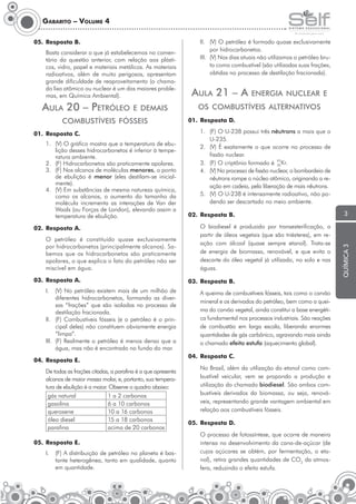 Gabarito – Volume 4

Basta considerar o que já estabelecemos no comentário da questão anterior, com relação aos plásticos, vidro, papel e materiais metálicos. As materiais
radioativos, além de muito perigosos, apresentam
grande dificuldade de reaproveitamento (o chamado lixo atômico ou nuclear é um dos maiores problemas, em Química Ambiental).

AulA 20 – PetRÓleo

e demAis

combustíVeis FÓsseis
01. Resposta C.
1. (V) O gráfico mostra que a temperatura de ebulição desses hidrocarbonetos é inferior à temperatura ambiente.
2. (F) Hidrocarbonetos são praticamente apolares.
3. (F) Nos alcanos de moléculas menores, o ponto
de ebulição é menor (eles destilam-se inicialmente).
4. (V) Em substâncias de mesma natureza química,
como os alcanos, o aumento do tamanho da
molécula incrementa as interações de Van der
Waals (ou Forças de London), elevando assim a
temperatura de ebulição.
02. Resposta A.
O petróleo é constituído quase exclusivamente
por hidrocarbonetos (principalmente alcanos). Sabemos que os hidrocarbonetos são praticamente
apolares, o que explica o fato do petróleo não ser
miscível em água.
03. Resposta A.
I.

(V) No petróleo existem mais de um milhão de
diferentes hidrocarbonetos, formando as diversas “frações” que são isoladas no processo de
destilação fracionada.
II. (F) Combustíveis fósseis (e o petróleo é o principal deles) não constituem obviamente energia
“limpa”.
III. (F) Realmente o petróleo é menos denso que a
água, mas não é encontrado no fundo do mar.
04. Resposta E.
De todas as frações citadas, a parafina é a que apresenta
alcanos de maior massa molar, e, portanto, sua temperatura de ebulição é a maior. Observe o quadro abaixo:
gás natural
1 a 2 carbonos
gasolina
6 a 10 carbonos
querosene
10 a 16 carbonos
óleo diesel
15 a 18 carbonos
parafina
acima de 20 carbonos
05. Resposta E.
I.

(F) A distribuição de petróleo no planeta é bastante heterogênea, tanto em qualidade, quanto
em quantidade.

II. (V) O petróleo é formado quase exclusivamente
por hidrocarbonetos.
III. (V) Nos dias atuais não utilizamos o petróleo bruto como combustível (são utilizadas suas frações,
obtidas no processo de destilação fracionada).

AulA 21 – A

eneRgiA nucleAR e

os combustíVeis AlteRnAtiVos
01. Resposta D.
1. (F) O U-238 possui três nêutrons a mais que o
U-235.
2. (V) É exatamente o que ocorre no processo de
fissão nuclear.
3. (F) O criptônio formado é 93 Kr.
36
4. (V) No processo de fissão nuclear, o bombardeio de
nêutrons rompe o núcleo atômico, originando a reação em cadeia, pela liberação de mais nêutrons.
5. (V) O U-238 é intensamente radioativo, não podendo ser descartado no meio ambiente.
02. Resposta B.
O biodiesel é produzido por transesterificação, a
partir de óleos vegetais (que são triésteres), em reação com álcool (quase sempre etanol). Trata-se
de energia de biomassa, renovável, e que evita o
descarte do óleo vegetal já utilizado, no solo e nas
águas.
03. Resposta B.
A queima de combustíveis fósseis, tais como o carvão
mineral e os derivados do petróleo, bem como a queima do carvão vegetal, ainda constitui a base energética fundamental nos processos industriais. São reações
de combustão em larga escala, liberando enormes
quantidades de gás carbônico, agravando mais ainda
o chamado efeito estufa (aquecimento global).
04. Resposta C.
No Brasil, além da utilização do etanol como combustível veicular, vem se propondo a produção e
utilização do chamado biodiesel. São ambos combustíveis derivados da biomassa, ou seja, renováveis, representando grande vantagem ambiental em
relação aos combustíveis fósseis.
05. Resposta D.
O processo de fotossíntese, que ocorre de maneira
intensa no desenvolvimento da cana-de-açúcar (de
cujos açúcares se obtém, por fermentação, o etanol), retira grandes quantidades de CO2 da atmosfera, reduzindo o efeito estufa.

3

química 3

05. Resposta B.

 