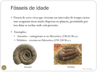 Fósseis de idade 
13 
Fósseis de seres vivos que viveram em intervalos de tempo curtos mas ocuparam áreas muito dispersas no planeta, permitindo por isso datar as rochas onde está presente. 
Exemplos: 
Amonites -extinguiram-se no Mesozóico(250-65 M.a.); 
Trilobites -viveram no Paleozóico(570-250 M.a.). 
. 
http://www.lneg.pt 
Amonite 
Trilobite  