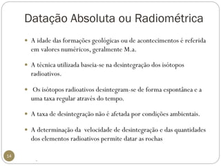 Datação Absoluta ou Radiométrica 
14 
A idade das formações geológicas ou de acontecimentos é referida em valores numéricos, geralmente M.a. 
A técnica utilizada baseia-se na desintegração dos isótopos radioativos. 
Os isótopos radioativos desintegram-se de forma espontânea e a uma taxa regular através do tempo. 
A taxa de desintegração não é afetada por condições ambientais. 
A determinação da velocidade de desintegração e das quantidades dos elementos radioativos permite datar as rochas 
.  