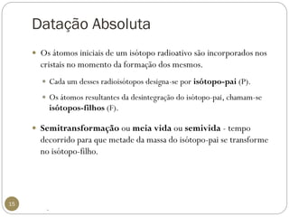 Datação Absoluta 
15 
Os átomos iniciais de um isótopo radioativo são incorporados nos cristais no momento da formação dos mesmos. 
Cada um desses radioisótopos designa-se por isótopo-pai(P). 
Os átomos resultantes da desintegração do isótopo-pai, chamam-se isótopos-filhos(F). 
Semitransformaçãooumeia vida ousemivida -tempo decorrido para que metade da massa do isótopo-pai se transforme no isótopo-filho. 
.  