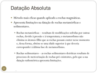 Datação Absoluta 
17 
Método mais eficaz quando aplicado a rochas magmáticas. 
Apresenta limitações na datação de rochas metamórficas e sedimentares. 
Rochas metamórficas –resultam de modificações sofridas por outras rochas, devido à pressão e à temperatura; o metamorfismo não elimina os átomos-filho que as rochas possam conter nesse momento e, dessa forma, obtém-se uma idade superior à que deveria corresponder à última fase de metamorfismo. 
Rochas sedimentares –as rochas sedimentares detríticas resultam de processos de meteorização de rochas pré-existentes, pelo que a sua datação radiométrica apresenta limitações. 
.  
