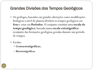 Grandes Divisões dos Tempos Geológicos 
19 
Os geólogos, baseados em grandes alterações como modificações biológicas a nível do planeta dividem os tempos geológicos em Erase estas em Períodos. O conjunto constitui uma escala de tempo geológico, baseada numa escala estratigráfica (conjunto das formações geológicas geradas durante um período de tempo). 
Escalas: 
Cronoestratigráficas; 
Bioestratigráficas. 
.  