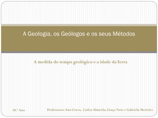 Professores: Ana Cravo, Carlos Almeida, Graça Neto e Gabriela Meireles 
A Geologia, os Geólogos e os seus Métodos 
10.º Ano 
A medida do tempo geológico e a idade da Terra  
