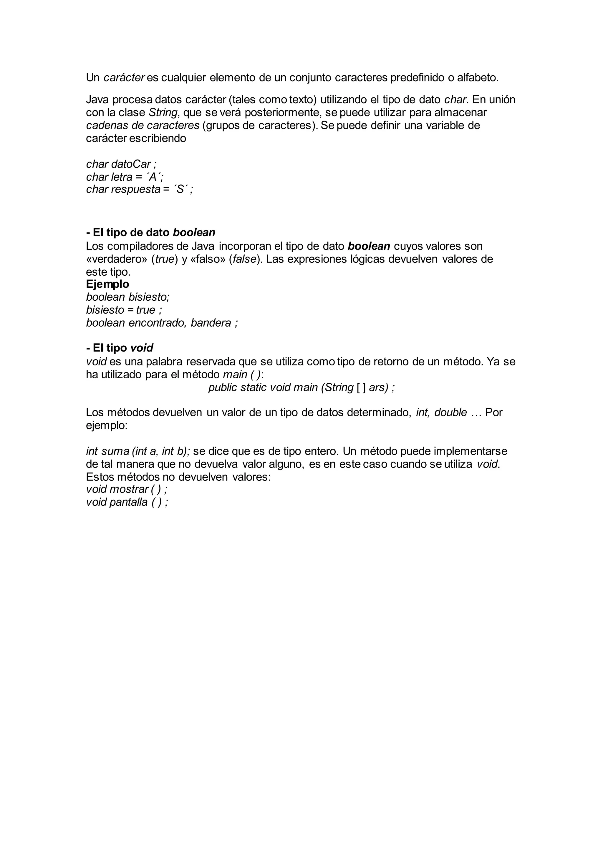 Un carácter es cualquier elemento de un conjunto caracteres predefinido o alfabeto.
Java procesa datos carácter (tales como texto) utilizando el tipo de dato char. En unión
con la clase String, que se verá posteriormente, se puede utilizar para almacenar
cadenas de caracteres (grupos de caracteres). Se puede definir una variable de
carácter escribiendo
char datoCar ;
char letra = ´A´;
char respuesta = ´S´ ;
- El tipo de dato boolean
Los compiladores de Java incorporan el tipo de dato boolean cuyos valores son
«verdadero» (true) y «falso» (false). Las expresiones lógicas devuelven valores de
este tipo.
Ejemplo
boolean bisiesto;
bisiesto = true ;
boolean encontrado, bandera ;
- El tipo void
void es una palabra reservada que se utiliza como tipo de retorno de un método. Ya se
ha utilizado para el método main ( ):
public static void main (String [ ] ars) ;
Los métodos devuelven un valor de un tipo de datos determinado, int, double … Por
ejemplo:
int suma (int a, int b); se dice que es de tipo entero. Un método puede implementarse
de tal manera que no devuelva valor alguno, es en este caso cuando se utiliza void.
Estos métodos no devuelven valores:
void mostrar ( ) ;
void pantalla ( ) ;
 
