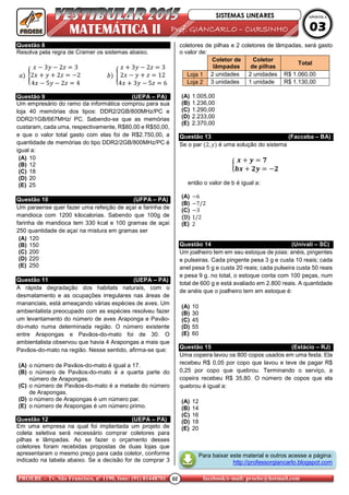 02PROEBE – Tv. São Francisco, nº 1190, fone: (91) 81448701 facebook/e-mail: proebe@hotmail.com
MATEMÁTICA II ProfProfProfProf.... GIANCARLOGIANCARLOGIANCARLOGIANCARLO –––– CURSINHOCURSINHOCURSINHOCURSINHO
SISTEMAS LINEARES APOSTILA
03
Questão 8
Resolva pela regra de Cramer os sistemas abaixo.
3 2 3
2 2 2
4 5 2 4
3 2 3
2 12
4 3 5 6
Questão 9 (UEPA – PA)
Um empresário do ramo da informática comprou para sua
loja 40 memórias dos tipos: DDR2/2GB/800MHz/PC e
DDR2/1GB/667MHz/ PC. Sabendo-se que as memórias
custaram, cada uma, respectivamente, R$80,00 e R$50,00,
e que o valor total gasto com elas foi de R$2.750,00, a
quantidade de memórias do tipo DDR2/2GB/800MHz/PC é
igual a:
(A) 10
(B) 12
(C) 18
(D) 20
(E) 25
Questão 10 (UFPA – PA)
Um paraense quer fazer uma refeição de açaí e farinha de
mandioca com 1200 kilocalorias. Sabendo que 100g de
farinha de mandioca tem 330 kcal e 100 gramas de açaí
250 quantidade de açaí na mistura em gramas ser
(A) 120
(B) 150
(C) 200
(D) 220
(E) 250
Questão 11 (UEPA – PA)
A rápida degradação dos habitats naturais, com o
desmatamento e as ocupações irregulares nas áreas de
mananciais, está ameaçando várias espécies de aves. Um
ambientalista preocupado com as espécies resolveu fazer
um levantamento do número de aves Araponga e Pavão-
do-mato numa determinada região. O número existente
entre Arapongas e Pavãos-do-mato foi de 30. O
ambientalista observou que havia 4 Arapongas a mais que
Pavãos-do-mato na região. Nesse sentido, afirma-se que:
(A) o número de Pavãos-do-mato é igual a 17.
(B) o número de Pavãos-do-mato é a quarta parte do
número de Arapongas.
(C) o número de Pavãos-do-mato é a metade do número
de Arapongas.
(D) o número de Arapongas é um número par.
(E) o número de Arapongas é um número primo.
Questão 12 (UEPA – PA)
Em uma empresa na qual foi implantada um projeto de
coleta seletiva será necessário comprar coletores para
pilhas e lâmpadas. Ao se fazer o orçamento desses
coletores foram recebidas propostas de duas lojas que
apresentaram o mesmo preço para cada coletor, conforme
indicado na tabela abaixo. Se a decisão for de comprar 3
coletores de pilhas e 2 coletores de lâmpadas, será gasto
o valor de:
Coletor de
lâmpadas
Coletor
de pilhas
Total
Loja 1 2 unidades 2 unidades R$ 1.060,00
Loja 2 3 unidades 1 unidade R$ 1.130,00
(A) 1.005,00
(B) 1.236,00
(C) 1.290,00
(D) 2.233,00
(E) 2.370,00
Questão 13 (Facceba – BA)
Se o par 2, é uma solução do sistema
!
" # #
então o valor de b é igual a:
(A) 6
(B) 7/2
(C) 3
DDDD 1/2
(E) 2
Questão 14 (Univali – SC)
Um joalheiro tem em seu estoque de joias: anéis, pingentes
e pulseiras. Cada pingente pesa 3 g e custa 10 reais; cada
anel pesa 5 g e custa 20 reais; cada pulseira custa 50 reais
e pesa 9 g. no total, o estoque conta com 100 peças, num
total de 600 g e está avaliado em 2.800 reais. A quantidade
de anéis que o joalheiro tem em estoque é:
(A) 10
(B) 30
(C) 45
(D) 55
(E) 60
Questão 15 (Estácio – RJ)
Uma copeira lavou os 800 copos usados em uma festa. Ela
recebeu R$ 0,05 por copo que lavou e teve de pagar R$
0,25 por copo que quebrou. Terminando o serviço, a
copeira recebeu R$ 35,80. O número de copos que ela
quebrou é igual a:
(A) 12
(B) 14
(C) 16
(D) 18
(E) 20
Para baixar este material e outros acesse a página:
http://professorgiancarlo.blogspot.com
 