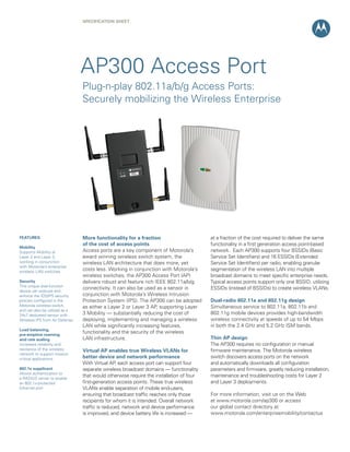 SPECIFICATION Sheet




                                AP300 Access Port
                                Plug-n-play 802.11a/b/g Access Ports:
                                Securely mobilizing the Wireless Enterprise




FEATURES                        More functionality for a fraction                       at a fraction of the cost required to deliver the same
                                of the cost of access points                            functionality in a first generation access point-based
Mobility
Supports Mobility at            Access ports are a key component of Motorola’s          network. Each AP300 supports four BSSIDs (Basic
Layer 2 and Layer 3,            award winning wireless switch system, the               Service Set Identifiers) and 16 ESSIDs (Extended
working in conjunction          wireless LAN architecture that does more, yet           Service Set Identifiers) per radio, enabling granular
with Motorola’s enterprise
wireless LAN switches
                                costs less. Working in conjunction with Motorola’s      segmentation of the wireless LAN into multiple
                                wireless switches, the AP300 Access Port (AP)           broadcast domains to meet specific enterprise needs.
Security                        delivers robust and feature rich IEEE 802.11a/b/g       Typical access points support only one BSSID, utilizing
This unique dual-function
                                connectivity. It can also be used as a sensor in        ESSIDs (instead of BSSIDs) to create wireless VLANs.
device can execute and
enforce the IDS/IPS security    conjunction with Motorola’s Wireless Intrusion
policies configured in the      Protection System (IPS). The AP300 can be adopted       Dual-radio 802.11a and 802.11g design
Motorola wireless switch,       as either a Layer 2 or Layer 3 AP, supporting Layer     Simultaneous service to 802.11a, 802.11b and
and can also be utilized as a
24x7 dedicated sensor with      3 Mobility — substantially reducing the cost of         802.11g mobile devices provides high-bandwidth
Wireless IPS from Air Defense   deploying, implementing and managing a wireless         wireless connectivity at speeds of up to 54 Mbps
                                LAN while significantly increasing features,            in both the 2.4 GHz and 5.2 GHz ISM bands.
Load balancing,
pre-emptive roaming
                                functionality and the security of the wireless
and rate scaling                LAN infrastructure.                                     Thin AP design
Increases reliability and                                                               The AP300 requires no configuration or manual
resilience of the wireless      Virtual AP enables true Wireless VLANs for              firmware maintenance. The Motorola wireless
network to support mission
critical applications           better device and network performance                   switch discovers access ports on the network
                                With Virtual AP, each access port can support four      and automatically downloads all configuration
802.1x supplicant               separate wireless broadcast domains — functionality     parameters and firmware, greatly reducing installation,
Allows authentication to
a RADIUS server to enable
                                that would otherwise require the installation of four   maintenance and troubleshooting costs for Layer 2
an 802.1x-protected             first-generation access points. These true wireless     and Layer 3 deployments.
Ethernet port                   VLANs enable separation of mobile end-users,
                                ensuring that broadcast traffic reaches only those      For more information, visit us on the Web
                                recipients for whom it is intended. Overall network     at www.motorola.com/ap300 or access
                                traffic is reduced, network and device performance      our global contact directory at
                                is improved, and device battery life is increased —     www.motorola.com/enterprisemobility/contactus
 