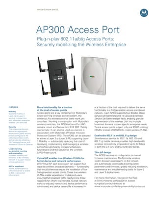 SPECIFICATION Sheet

AP300 Access Port
Plug-n-play 802.11a/b/g Access Ports:
Securely mobilizing the Wireless Enterprise

FEATURES
Mobility
Supports Mobility at
Layer 2 and Layer 3,
working in conjunction
with Motorola’s enterprise
wireless LAN switches
Security
This unique dual-function
device can execute and
enforce the IDS/IPS security
policies configured in the
Motorola wireless switch,
and can also be utilized as a
24x7 dedicated sensor with
Wireless IPS from Air Defense
Load balancing,
pre-emptive roaming
and rate scaling
Increases reliability and
resilience of the wireless
network to support mission
critical applications
802.1x supplicant
Allows authentication to
a RADIUS server to enable
an 802.1x-protected
Ethernet port

More functionality for a fraction
of the cost of access points
Access ports are a key component of Motorola’s
award winning wireless switch system, the
wireless LAN architecture that does more, yet
costs less. Working in conjunction with Motorola’s
wireless switches, the AP300 Access Port (AP)
delivers robust and feature rich IEEE 802.11a/b/g
connectivity. It can also be used as a sensor in
conjunction with Motorola’s Wireless Intrusion
Protection System (IPS). The AP300 can be adopted
as either a Layer 2 or Layer 3 AP, supporting Layer
3 Mobility — substantially reducing the cost of
deploying, implementing and managing a wireless
LAN while significantly increasing features,
functionality and the security of the wireless
LAN infrastructure.
Virtual AP enables true Wireless VLANs for
better device and network performance
With Virtual AP, each access port can support four
separate wireless broadcast domains — functionality
that would otherwise require the installation of four
first-generation access points. These true wireless
VLANs enable separation of mobile end-users,
ensuring that broadcast traffic reaches only those
recipients for whom it is intended. Overall network
traffic is reduced, network and device performance
is improved, and device battery life is increased —

at a fraction of the cost required to deliver the same
functionality in a first generation access point-based
network. Each AP300 supports four BSSIDs (Basic
Service Set Identifiers) and 16 ESSIDs (Extended
Service Set Identifiers) per radio, enabling granular
segmentation of the wireless LAN into multiple
broadcast domains to meet specific enterprise needs.
Typical access points support only one BSSID, utilizing
ESSIDs (instead of BSSIDs) to create wireless VLANs.
Dual-radio 802.11a and 802.11g design
Simultaneous service to 802.11a, 802.11b and
802.11g mobile devices provides high-bandwidth
wireless connectivity at speeds of up to 54 Mbps
in both the 2.4 GHz and 5.2 GHz ISM bands.
Thin AP design
The AP300 requires no configuration or manual
firmware maintenance. The Motorola wireless
switch discovers access ports on the network
and automatically downloads all configuration
parameters and firmware, greatly reducing installation,
maintenance and troubleshooting costs for Layer 2
and Layer 3 deployments.
For more information, visit us on the Web
at www.motorola.com/ap300 or access
our global contact directory at
www.motorola.com/enterprisemobility/contactus

 