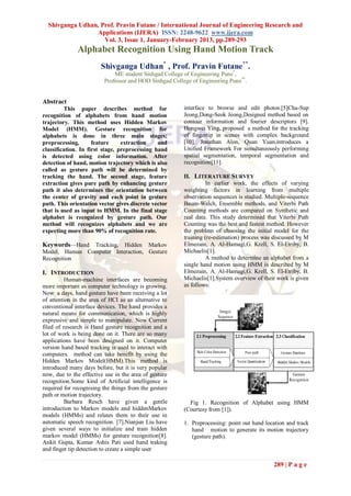 Shivganga Udhan, Prof. Pravin Futane / International Journal of Engineering Research and
                  Applications (IJERA) ISSN: 2248-9622 www.ijera.com
                    Vol. 3, Issue 1, January-February 2013, pp.289-293
              Alphabet Recognition Using Hand Motion Track
                        Shivganga Udhan* , Prof. Pravin Futane**.
                             ME student Sinhgad College of Engineering Pune*,
                         Professor and HOD Sinhgad College of Engineering Pune**.


Abstract
         This paper describes method for                interface to browse and edit photos.[5]Cha-Sup
recognition of alphabets from hand motion               Jeong,Dong-Seok Jeong,Designed method based on
trajectory. This method uses Hidden Markov              contour information and fourier descriptors [9].
Model (HMM). Gesture recognition for                    Hongwei Ying, proposed a method for the tracking
alphabets is done in three main stages;                 of fingertip in scenes with complex background
preprocessing,       feature     extraction    and      [10]. Jonathan Alon, Quan Yuan,introduces a
classification. In first stage, preprocessing hand      Unified Framework For simultaneously performing
is detected using color information. After              spatial segmentation, temporal segmentation and
detection of hand, motion trajectory which is also      recognition[11].
called as gesture path will be determined by
tracking the hand. The second stage, feature            II. LITERATURE SURVEY
extraction gives pure path by enhancing gesture                   In earlier work, the effects of varying
path it also determines the orientation between         weighting factors in learning from multiple
the center of gravity and each point in gesture         observation sequences is studied. Multiple-sequence
path. This orientation vector gives discrete vector     Baum-Welch, Ensemble methods, and Viterbi Path
that is used as input to HMM. In the final stage        Counting methods are compared on Synthetic and
alphabet is recognized by gesture path. Our             real data. This study determined that Viterbi Path
method will recognizes alphabets and we are             Counting was the best and fastest method. However
expecting more than 90% of recognition rate.            the problem of choosing the initial model for the
                                                        training (re-estimation) process was discussed by M
Keywords—Hand Tracking, Hidden Markov                   Elmezain, A. Al-Hamagi,G. Krell, S. El-Etriby, B.
Model, Human Computer Interaction, Gesture              Michaelis[1].
Recognition                                                       A method to determine an alphabet from a
                                                        single hand motion using HMM is described by M
I. INTRODUCTION                                         Elmezain, A. Al-Hamagi,G. Krell, S. El-Etriby, B.
          Human-machine interfaces are becoming         Michaelis[1].System overview of their work is given
more important as computer technology is growing.       as follows:
Now a days, hand gesture have been receiving a lot
of attention in the area of HCI as an alternative to
conventional interface devices. The hand provides a
natural means for communication, which is highly
expressive and simple to manipulate. Now Current
filed of research is Hand gesture recognition and a
lot of work is being done on it. There are so many
applications have been designed on it. Computer
version hand based tracking is used to interact with
computers. method can take benefit by using the
Hidden Markov Model(HMM).This method is
introduced many days before, but it is very popular
now, due to the effective use in the area of gesture
recognition.Some kind of Artificial intelligence is
required for recognising the things from the gesture
path or motion trajectory.
          Barbara Resch have given a gentle               Fig 1. Recognition of Alphabet using HMM
introduction to Markov models and hiddenMarkov          (Courtesy from [1]).
models (HMMs) and relates them to their use in
automatic speech recognition. [7].Nianjun Liu have      1. Preprocessing: point out hand location and track
given several ways to initialize and train hidden          hand motion to generate its motion trajectory
markov model (HMMs) for gesture recognition[8].            (gesture path).
Ankit Gupta, Kumar Ashis Pati used hand traking
and finger tip detection to create a simple user

                                                                                            289 | P a g e
 