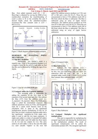 Remadevi R / International Journal of Engineering Research and Applications
                    (IJERA)          ISSN: 2248-9622        www.ijera.com
                         Vol. 3, Issue 2, March -April 2013, pp.283-286
Bias from added exponent result (E1 + E2 –              adder).The addition process produces an 8 bit sum
Bias).Sign is obtained by xor-ing the MSB of two        (S7 to S0) and a carry bit (Co,7). These bits are
numbers,then normalize the result.Rounding of           concatenated to form a 9 bit addition result (S8 to
result is done to fit in the available bits and if      S0) from which the Bias is subtracted. The Bias is
desired finally check the underflow/overflow            subtracted using an array of ripple borrow
occurrence.The bias constant used is (127 =             subtractors. The addition process produces an 8 bit
001111111).                                             sum (S7 to S0) and a carry bit (Co,7). These bits are
                                                        concatenated to form a 9 bit addition result (S8 to
                                                        S0) from which the Bias is subtracted. The Bias is
                                                        subtracted using an array of ripple borrow
                                                        subtractors.




Figure 2: Block diagram of floating point multiplier

III.DESIGN OF            FLOATING           POINT
MULTIPLIER
3.1 Sign Bit Calculation
          Multiplying two number‟s result is a          Figure 4:Unsigned Adder
negative sign if one of the multiplied numbers is of
a negative value. By the aid of a truth table we find   3.3 Bias Subtraction
that this can be obtained by XORing the sign of two               Subtract the bias constant (127 =
inputs.                                                 001111111) from unsigned exponent adder result
                                                        for this, two zero subtractors (ZS) and seven one
                                                        subtractors (OS) are used . S0…..S8            is the
                                                        unsigned adder result (9 bit ) .T=001111111 is the
                                                        Bias constant. Bias subtractor result is R =S-T.




Figure 3: Sign bit calculator-XOR gate

3.2 Unsigned Adder (for Exponent Addition)
          This unsigned adder is responsible for
adding the exponent of the first input to the
exponent of the second input and after that subtract
the Bias (127) from the addition result (i.e.
A_exponent + B_exponent - Bias). The result of this
stage is called the intermediate exponent. The
addition operation is done on 8 bits, and there is no
need for a quick result because most of the
calculation time is spent in the significand
multiplication process (multiplying 24 bits by 24       Figure 5: Bias Subtractor
bits); thus we need a moderate exponent adder and a
fast significand multiplier.An 8-bit ripple carry       3.4 Unsigned Multiplier (for significand
adder is used to add the two input exponents. A         multiplication)
ripple carry adder is a chain of cascaded full adders            This unit is responsible for multiplying the
and one half adder; each full adder has three inputs    unsigned significand and placing the decimal point
(A, B, Ci) and two outputs (S, Co). The carry           in the multiplication product. The result of
out(Co) of each adder is fed to the next full adder     significand multiplication will be called the
(i.e each carrybit "ripples" to the next full           intermediate product (IP). The unsigned significand

                                                                                              284 | P a g e
 