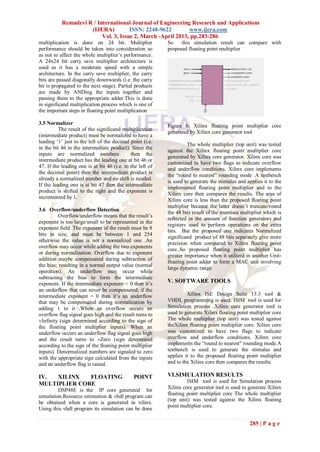 Remadevi R / International Journal of Engineering Research and Applications
                     (IJERA)          ISSN: 2248-9622        www.ijera.com
                          Vol. 3, Issue 2, March -April 2013, pp.283-286
multiplication is done on 24 bit. Multiplier               So    this simulation result can compare with
performance should be taken into consideration so          proposed floating point multiplier
as not to affect the whole multiplier‟s performance.
A 24x24 bit carry save multiplier architecture is
used as it has a moderate speed with a simple
architecture. In the carry save multiplier, the carry
bits are passed diagonally downwards (i.e. the carry
bit is propagated to the next stage). Partial products
are made by ANDing the inputs together and
passing them to the appropriate adder.This is done
in significand multiplication process which is one of
the important steps in floating point multiplication

3.5 Normalizer
                                                           Figure 6: Xilinx floating point multiplier core
          The result of the significand multiplication
                                                           generated by Xilinx core generator tool
(intermediate product) must be normalized to have a
leading „1‟ just to the left of the decimal point (i.e.
                                                                    The whole multiplier (top unit) was tested
in the bit 46 in the intermediate product). Since the
                                                           against the Xilinx floating point multiplier core
inputs are normalized numbers                then the
                                                           generated by Xilinx core generator. Xilinx core was
intermediate product has the leading one at bit 46 or
                                                           customized to have two flags to indicate overflow
47. If the leading one is at bit 46 (i.e. to the left of
                                                           and underflow conditions. Xilinx core implements
the decimal point) then the intermediate product is
                                                           the “round to nearest” rounding mode .A testbench
already a normalized number and no shift is needed.
                                                           is used to generate the stimulus and applies it to the
If the leading one is at bit 47 then the intermediate
                                                           implemented floating point multiplier and to the
product is shifted to the right and the exponent is
                                                           Xilinx core then compares the results. The area of
incremented by 1.
                                                           Xilinx core is less than the proposed floating point
                                                           multiplier because the latter doesn‟t truncate/round
3.6 Overflow/underflow Detection                           the 48 bits result of the mantissa multiplier which is
         Overflow/underflow means that the result‟s
                                                           reflected in the amount of function generators and
exponent is too large/small to be represented in the
                                                           registers used to perform operations on the extra
exponent field. The exponent of the result must be 8
                                                           bits. But the proposed one indicates Normalized
bits in size, and must be between 1 and 254
                                                           significand product of 48 bits separately give more
otherwise the value is not a normalized one .An
                                                           precision when compared to Xilinx floating point
overflow may occur while adding the two exponents
                                                           core..So proposed floating point multiplier has
or during normalization. Overflow due to exponent
                                                           greater importance when it utilized in another Unit-
addition maybe compensated during subtraction of
                                                           floating point adder to form a MAC unit involving
the bias; resulting in a normal output value (normal
                                                           large dynamic range
operation). An underflow may occur while
subtracting the bias to form the intermediate
exponent. If the intermediate exponent < 0 then it‟s       V. SOFTWARE TOOLS
an underflow that can never be compensated; if the
intermediate exponent = 0 then it‟s an underflow                    Xilinx ISE Design Suite 13.3 tool &
that may be compensated during normalization by            VHDL programming is used. ISIM tool is used for
adding 1 to it .When an overflow occurs an                 Simulation process .Xilinx core generator tool is
overflow flag signal goes high and the result turns to     used to generate Xilinx floating point multiplier core
±Infinity (sign determined according to the sign of        The whole multiplier (top unit) was tested against
the floating point multiplier inputs). When an             theXilinx floating point multiplier core. Xilinx core
underflow occurs an underflow flag signal goes high        was customized to have two flags to indicate
and the result turns to ±Zero (sign determined             overflow and underflow conditions. Xilinx core
according to the sign of the floating point multiplier     implements the “round to nearest” rounding mode.A
inputs). Denormalized numbers are signaled to zero         testbench is used to generate the stimulus and
with the appropriate sign calculated from the inputs       applies it to the proposed floating point multiplier
and an underflow flag is raised.                           and to the Xilinx core then compares the results.

IV.  XILINX   FLOATING                        POINT        VI.SIMULATION RESULTS
MULTIPLIER CORE                                                     ISIM tool is used for Simulation process
         DSP48E is the IP core generated for               Xilinx core generator tool is used to generate Xilinx
simulation.Resource estimation & vhdl program can          floating point multiplier core The whole multiplier
                                                           (top unit) was tested against the Xilinx floating
be obtained when a core is generated in xilinx.
                                                           point multiplier core.
Using this vhdl program its simulation can be done

                                                                                                 285 | P a g e
 