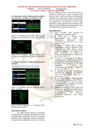 Remadevi R / International Journal of Engineering Research and Applications
                    (IJERA)          ISSN: 2248-9622        www.ijera.com
                         Vol. 3, Issue 2, March -April 2013, pp.283-286
                                                         this gives better precision if the whole 48 bits are
                                                         utilized in another unit; i.e.with a floating point
6.1 Simulation results of floating point multiplier      adder to form a MAC unit. But the floating point
core generated by Xilinx core generator tool             multiplier core generated by Xilinx core generator
                                                         does not indicates the entire 48 bits of mantissa due
                                                         to rounding and is not beneficial in case of DSP
                                                         application of large dynamic range especially when
                                                         using it in another high precision floating point units
                                                         like Multiply and Accumulate (MAC) unit.

                                                         REFERENCES
                                                           [1]    IEEE 754-2008, IEEE Standard for
                                                                  Floating-Point Arithmetic, 2008.
Figure 7: Simulation result of Xilinx floating point
                                                           [2]    B. Fagin and C. Renard, “Field
multiplier core generated by Xilinx core generator                Programmable       Gate     Arrays     and
tool                                                              FloatingPoint       Arithmetic,”     IEEE
                                                                  Transactions on VLSI, vol. 2, no. 3, pp.
                                                                  365–367, 1994.
                                                           [3]    N. Shirazi, A. Walters, and P. Athanas,
                                                                  “Quantitative Analysis ofFloating Point
                                                                  Arithmetic on FPGA Based Custom
                                                                  Computing Machines,” Proceedings of the
                                                                  IEEE Symposium on FPGAs for
Figure 8: RTL Schematic of Xilinx floating point                  CustomComputing Machines (FCCM’95),
multiplier core generated by Xilinx core generator                pp.155–162, 1995.
tool                                                       [4]    L. Louca, T. A. Cook, and W. H. Johnson,
                                                                  “Implementation of IEEESingle Precision
6.2 Simulation results of proposed floating point                 Floating Point Addition and Multiplication
multiplier                                                        on FPGAs,”Proceedings of 83 the IEEE
                                                                  Symposium        on        FPGAs        for
                                                                  CustomComputing Machines (FCCM’96),
                                                                  pp. 107–116, 1996.
                                                           [5]    A. Jaenicke and W. Luk, "Parameterized
                                                                  Floating-Point Arithmetic on FPGAs",
                                                                  Proc. of IEEE ICASSP, 2001, vol. 2,
                                                                  pp.897-900.
                                                           [6]    B. Lee and N. Burgess, “Parameterisable
                                                                  Floating-point Operations on FPGA,”
                                                                  Conference Record of the Thirty-Sixth
                                                                  Asilomar Conference onSignals, Systems,
                                                                  and Computers, 2002
Figure 9: Simulation result of Proposed floating           [7]    Mohamed Al-Ashrafy, Ashraf Salem and
point multiplier                                                  Wagdy Anis” An Efficient Implementation
                                                                  of Floating PointMultiplier” Electronics,
                                                                  Communications          and      Photonics
                                                                  Conference (SIECPC), 2011 Saudi
                                                                  International




Figure 10: RTL Schematic        of   proposed Xilinx
floating point multiplier

VII.CONCLUSION
          This paper presents design and simulation
of a floating point multiplier that supports the IEEE
754-2008 binary interchange format, the proposed
multiplier doesn‟t implement rounding and presents
the significand multiplication result as is (48 bits),

                                                                                                286 | P a g e
 