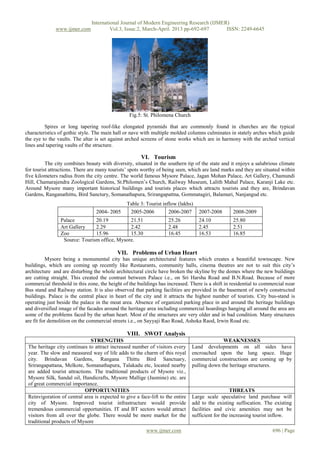International Journal of Modern Engineering Research (IJMER)
              www.ijmer.com             Vol.3, Issue.2, March-April. 2013 pp-692-697      ISSN: 2249-6645




                                                 Fig.5: St. Philomena Church

         Spires or long tapering roof-like elongated pyramids that are commonly found in churches are the typical
characteristics of gothic style. The main hall or nave with multiple molded columns culminates in stately arches which guide
the eye to the vaults. The altar is set against arched screens of stone works which are in harmony with the arched vertical
lines and tapering vaults of the structure.

                                                       VI. Tourism
          The city combines beauty with diversity, situated in the southern tip of the state and it enjoys a salubrious climate
for tourist attractions. There are many tourists’ spots worthy of being seen, which are land marks and they are situated within
five kilometers radius from the city centre. The world famous Mysore Palace, Jagan Mohan Palace, Art Gallery, Chamundi
Hill, Chamarajendra Zoological Gardens, St.Philomen’s Church, Railway Museum, Lalith Mahal Palace, Karanji Lake etc.
Around Mysore many important historical buildings and tourists places which attracts tourists and they are, Brindavan
Gardens, Ranganathittu, Bird Sanctury, Somanathapura, Srirangapattna, Gommatagiri, Balamuri, Nanjangud etc.
                                                Table 3: Tourist inflow (lakhs)
                                 2004- 2005      2005-2006          2006-2007      2007-2008      2008-2009
                Palace         20.19          21.51                 25.26          24.10          25.80
                Art Gallery    2.29           2.42                  2.48           2.45           2.51
                Zoo            15.96          15.30                 16.45          16.53          16.85
                 Source: Tourism office, Mysore.

                                           VII. Problems of Urban Heart
           Mysore being a monumental city has unique architectural features which creates a beautiful townscape. New
buildings, which are coming up recently like Restaurants, community halls, cinema theatres are not to suit this city’s
architecture and are disturbing the whole architectural circle have broken the skyline by the domes where the new buildings
are cutting straight. This created the contrast between Palace i.e., on Sri Harsha Road and B.N.Road. Because of more
commercial threshold in this zone, the height of the buildings has increased. There is a shift in residential to commercial near
Bus stand and Railway station. It is also observed that parking facilities are provided in the basement of newly constructed
buildings. Palace is the central place in heart of the city and it attracts the highest number of tourists. City bus-stand is
operating just beside the palace in the moat area. Absence of organized parking place in and around the heritage buildings
and diversified image of the facades around the heritage area including commercial hoardings hanging all around the area are
some of the problems faced by the urban heart. Most of the structures are very older and in bad condition. Many structures
are fit for demolition on the commercial streets i.e., on Sayyaji Rao Road, Ashoka Raod, Irwin Road etc.

                                                VIII. SWOT Analysis
                              STRENGTHS                                                       WEAKNESSES
 The heritage city continues to attract increased number of visitors every      Land developments on all sides have
 year. The slow and measured way of life adds to the charm of this royal        encroached upon the lung space. Huge
 city. Brindavan Gardens, Rangana Thittu Bird Sanctuary,                        commercial constructions are coming up by
 Srirangapattana, Melkote, Somanathapura, Talakadu etc, located nearby          pulling down the heritage structures.
 are added tourist attractions. The traditional products of Mysore viz.,
 Mysore Silk, Sandal oil, Handicrafts, Mysore Mallige (Jasmine) etc. are
 of great commercial importance.
                            OPPORTUNITIES                                                          THREATS
 Reinvigoration of central area is expected to give a face-lift to the entire   Large scale speculative land purchase will
 city of Mysore. Improved tourist infrastructure would provide                  add to the existing suffocation. The existing
 tremendous commercial opportunities. IT and BT sectors would attract           facilities and civic amenities may not be
 visitors from all over the globe. There would be more market for the           sufficient for the increasing tourist inflow.
 traditional products of Mysore
                                                         www.ijmer.com                                               696 | Page
 