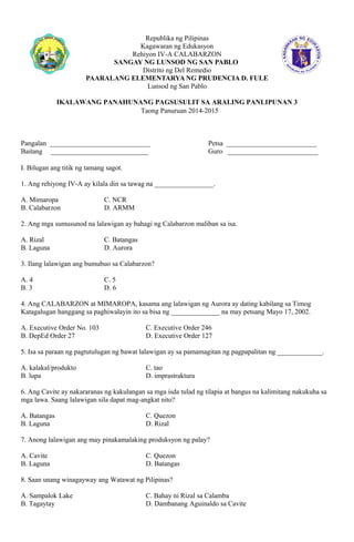 Republika ng Pilipinas 
Kagawaran ng Edukasyon 
Rehiyon IV-A CALABARZON 
SANGAY NG LUNSOD NG SAN PABLO 
Distrito ng Del Remedio 
PAARALANG ELEMENTARYA NG PRUDENCIA D. FULE 
Lunsod ng San Pablo 
IKALAWANG PANAHUNANG PAGSUSULIT SA ARALING PANLIPUNAN 3 
Taong Panuruan 2014-2015 
Pangalan _____________________________ Petsa __________________________ 
Baitang ____________________________ Guro __________________________ 
I. Bilugan ang titik ng tamang sagot. 
1. Ang rehiyong IV-A ay kilala din sa tawag na _________________. 
A. Mimaropa C. NCR 
B. Calabarzon D. ARMM 
2. Ang mga sumusunod na lalawigan ay bahagi ng Calabarzon maliban sa isa. 
A. Rizal C. Batangas 
B. Laguna D. Aurora 
3. Ilang lalawigan ang bumubuo sa Calabarzon? 
A. 4 C. 5 
B. 3 D. 6 
4. Ang CALABARZON at MIMAROPA, kasama ang lalawigan ng Aurora ay dating kabilang sa Timog 
Katagalugan hanggang sa paghiwalayin ito sa bisa ng ______________ na may petsang Mayo 17, 2002. 
A. Executive Order No. 103 C. Executive Order 246 
B. DepEd Order 27 D. Executive Order 127 
5. Isa sa paraan ng pagtutulugan ng bawat lalawigan ay sa pamamagitan ng pagpapalitan ng _____________. 
A. kalakal/produkto C. tao 
B. lupa D. imprastraktura 
6. Ang Cavite ay nakararanas ng kakulangan sa mga isda tulad ng tilapia at bangus na kalimitang nakukuha sa 
mga lawa. Saang lalawigan sila dapat mag-angkat nito? 
A. Batangas C. Quezon 
B. Laguna D. Rizal 
7. Anong lalawigan ang may pinakamalaking produksyon ng palay? 
A. Cavite C. Quezon 
B. Laguna D. Batangas 
8. Saan unang winagayway ang Watawat ng Pilipinas? 
A. Sampalok Lake C. Bahay ni Rizal sa Calamba 
B. Tagaytay D. Dambanang Aguinaldo sa Cavite 
 