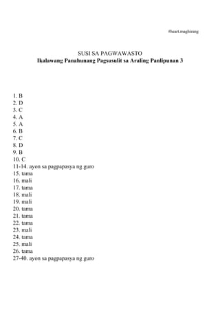#heart.maghirang 
SUSI SA PAGWAWASTO 
Ikalawang Panahunang Pagsusulit sa Araling Panlipunan 3 
1. B 
2. D 
3. C 
4. A 
5. A 
6. B 
7. C 
8. D 
9. B 
10. C 
11-14. ayon sa pagpapasya ng guro 
15. tama 
16. mali 
17. tama 
18. mali 
19. mali 
20. tama 
21. tama 
22. tama 
23. mali 
24. tama 
25. mali 
26. tama 
27-40. ayon sa pagpapasya ng guro 
