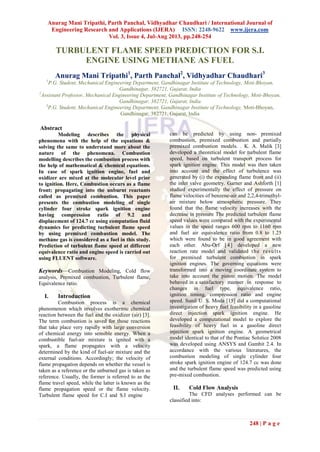 Anurag Mani Tripathi, Parth Panchal, Vidhyadhar Chaudhari / International Journal of
Engineering Research and Applications (IJERA) ISSN: 2248-9622 www.ijera.com
Vol. 3, Issue 4, Jul-Aug 2013, pp.248-254
248 | P a g e
TURBULENT FLAME SPEED PREDICTION FOR S.I.
ENGINE USING METHANE AS FUEL
Anurag Mani Tripathi1
, Parth Panchal2
, Vidhyadhar Chaudhari3
1
P.G. Student, Mechanical Engineering Department, Gandhinagar Institute of Technology, Moti-Bhoyan,
Gandhinagar, 382721, Gujarat, India
2
Assistant Professor, Mechanical Engineering Department, Gandhinagar Institute of Technology, Moti-Bhoyan,
Gandhinagar, 382721, Gujarat, India
3
P.G. Student, Mechanical Engineering Department, Gandhinagar Institute of Technology, Moti-Bhoyan,
Gandhinagar, 382721, Gujarat, India
Abstract
Modeling describes the physical
phenomena with the help of the equations &
solving the same to understand more about the
nature of the phenomena. Combustion
modelling describes the combustion process with
the help of mathematical & chemical equations.
In case of spark ignition engine, fuel and
oxidizer are mixed at the molecular level prior
to ignition. Here, Combustion occurs as a flame
front; propagating into the unburnt reactants
called as premixed combustion. This paper
presents the combustion modeling of single
cylinder four stroke spark ignition engine
having compression ratio of 9.2 and
displacement of 124.7 cc using computation fluid
dynamics for predicting turbulent flame speed
by using premixed combustion model. The
methane gas is considered as a fuel in this study.
Prediction of turbulent flame speed at different
equivalence ratio and engine speed is carried out
using FLUENT software.
Keywords—Combustion Modeling, Cold flow
analysis, Premixed combustion, Turbulent flame,
Equivalence ratio.
I. Introduction
Combustion process is a chemical
phenomenon which involves exothermic chemical
reaction between the fuel and the oxidizer (air) [3].
The term combustion is saved for those reactions
that take place very rapidly with large conversion
of chemical energy into sensible energy. When a
combustible fuel-air mixture is ignited with a
spark, a flame propagates with a velocity
determined by the kind of fuel-air mixture and the
external conditions. Accordingly; the velocity of
flame propagation depends on whether the vessel is
taken as a reference or the unburned gas is taken as
reference. Usually, the former is referred to as the
flame travel speed, while the latter is known as the
flame propagation speed or the flame velocity.
Turbulent flame speed for C.I and S.I engine
can be predicted by using non- premixed
combustion, premixed combustion and partially
premixed combustion models. . K. A. Malik [3]
developed a theoretical model for turbulent flame
speed, based on turbulent transport process for
spark ignition engine. This model was then taken
into account and the effect of turbulence was
generated by (i) the expanding flame front and (ii)
the inlet valve geometry. Garner and Ashforth [1]
studied experimentally the effect of pressure on
flame velocities of benzene-air and 2,2,4-trimethyl-
air mixture below atmospheric pressure. They
found that the flame velocity increases with the
decrease in pressure The predicted turbulent flame
speed values were compared with the experimental
values in the speed ranges 600 rpm to 1160 rpm
and fuel air equivalence ratio from 0.8 to 1.25
which were found to be in good agreement with
each other. Abu-Orf [4] developed a new
reaction rate model and validated the results
for premixed turbulent combustion in spark
ignition engines. The governing equations were
transformed into a moving coordinate system to
take into account the piston motion. The model
behaved in a satisfactory manner in response to
changes in fuel type, equivalence ratio,
ignition timing, compression ratio and engine
speed. Sunil U. S. Moda [15] did a computational
investigation of heavy fuel feasibility in a gasoline
direct injection spark ignition engine. He
developed a computational model to explore the
feasibility of heavy fuel in a gasoline direct
injection spark ignition engine. A geometrical
model identical to that of the Pontiac Solstice 2008
was developed using ANSYS and Gambit 2.4. In
accordance with the various literatures, the
combustion modeling of single cylinder four
stroke spark ignition engine of 124.7 cc was done
and the turbulent flame speed was predicted using
pre-mixed combustion.
II. Cold Flow Analysis
The CFD analyses performed can be
classified into:
 