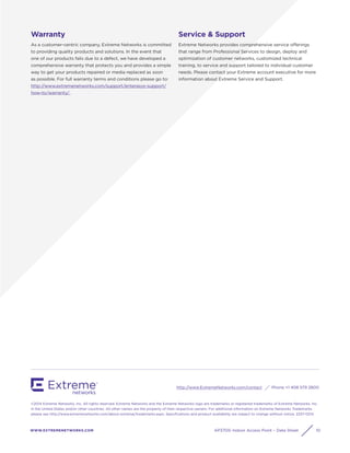 WWW.EXTREMENETWORKS.COM
http://www.ExtremeNetworks.com/contact Phone +1 408 579 2800
©2014 Extreme Networks, Inc. All rights reserved. Extreme Networks and the Extreme Networks logo are trademarks or registered trademarks of Extreme Networks, Inc.
in the United States and/or other countries. All other names are the property of their respective owners. For additional information on Extreme Networks Trademarks
please see http://www.extremenetworks.com/about-extreme/trademarks.aspx. Speciﬁcations and product availability are subject to change without notice. 2237-0214
AP3705i Indoor Access Point – Data Sheet 10
Warranty
As a customer-centric company, Extreme Networks is committed
to providing quality products and solutions. In the event that
one of our products fails due to a defect, we have developed a
comprehensive warranty that protects you and provides a simple
way to get your products repaired or media replaced as soon
as possible. For full warranty terms and conditions please go to:
http://www.extremenetworks.com/support/enterasys-support/
how-to/warranty/.
Service & Support
Extreme Networks provides comprehensive service offerings
that range from Professional Services to design, deploy and
optimization of customer networks, customized technical
training, to service and support tailored to individual customer
needs. Please contact your Extreme account executive for more
information about Extreme Service and Support.
 