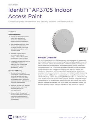 AP3705i Indoor Access Point – Data Sheet 1
Product Overview
The AP3705i is a feature-rich 802.11abgn access point leveraging the newest radio
technology to reduce cost without sacriﬁcing functionality. Designed to blend into
office, classroom, or hotel environments, the AP3705i is ideal for providing secure
11abgn connectivity for high-density environments such as schools, hotels, and
conference centers. The 3705i comes packed with the latest in Wi-Fi technology
including dynamic radio management, beamforming, spectrum analysis with
interference classiﬁcation, self-forming and self-healing meshing, security, role-
based authentication, authorization, and access control. Optimized for drop ceiling
deployments, the 2x2:2 platform is equipped with an integral four antenna array
with beamforming, capable of supporting 600Mbps over-the-air-performance and
up to 40,000 packets per second on the wire port. The 3705i comes with integral
clips allowing the AP to be installed directly onto most drop ceilings right out-of-
the-box. This green AP uses less than 9W of power fully loaded and includes the
Extreme Networks Lifetime Warranty making it the best value in the industry!
BENEFITS
Business Alignment
• Support for demanding voice/
video/data applications
to enhance mobile worker
productivity and convenience
• Role-based grouping of users,
devices, and applications
to deliver priority, QoS, and
security in accordance with
business needs
• Seamless roaming across
an entire multi-subnet
campus without the need for
cumbersome client software
• Integrated management, security,
and QoS features reduce
operating cost and ensure a
consistent user experience
regardless of location
Operational Efficiency
• Centralized visibility and
control from Extreme Networks
Wireless Management Suite
and Extreme Networks NMS
accelerate problem resolution,
optimize network utilization, and
automate management
• Adaptive architecture reduces
complexity and optimizes
information ﬂow for
each application
• Dynamic Radio Management
ensures optimal AP coverage and
maximizes the availability and
quality of wireless service across
the enterprise
DATA SHEET
IdentiFi AP3705 Indoor
Access Point
Enterprise-grade Performance and Security Without the Premium Cost
TM
 