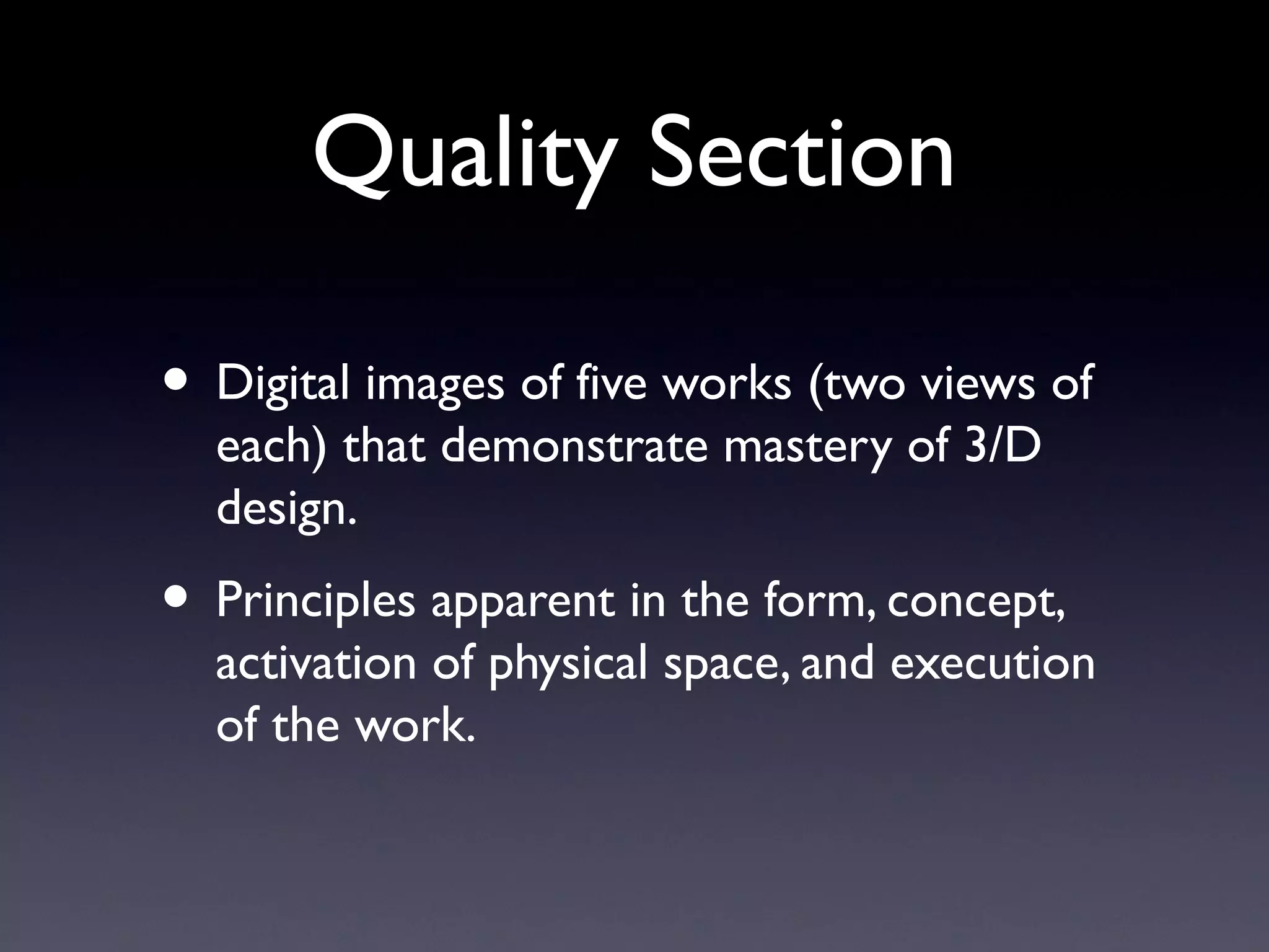 Quality Section
• Digital images of five works (two views of
each) that demonstrate mastery of 3/D
design.
• Principles apparent in the form, concept,
activation of physical space, and execution
of the work.
 