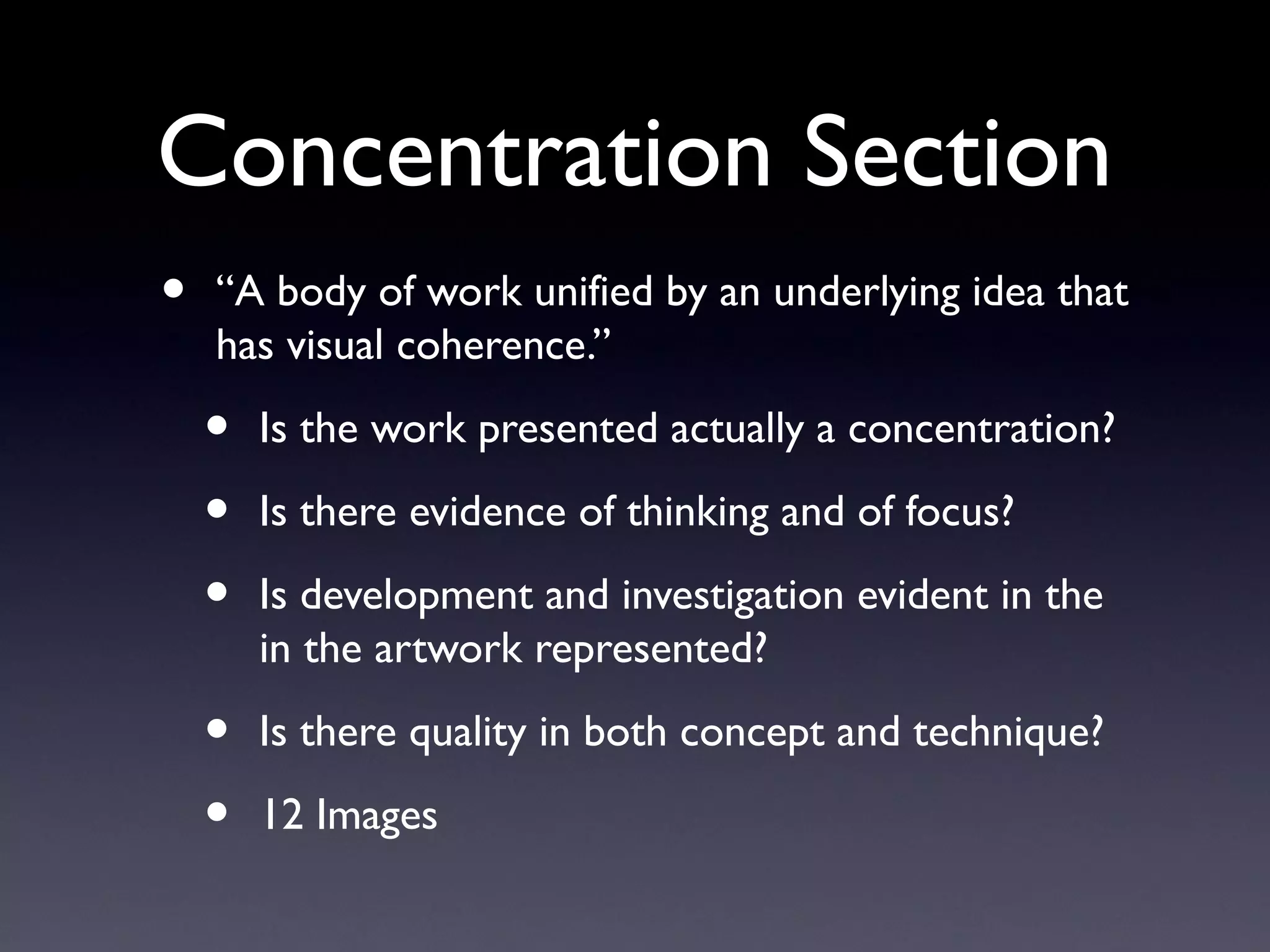 Concentration Section
• “A body of work unified by an underlying idea that
has visual coherence.”
• Is the work presented actually a concentration?
• Is there evidence of thinking and of focus?
• Is development and investigation evident in the
in the artwork represented?
• Is there quality in both concept and technique?
• 12 Images
 