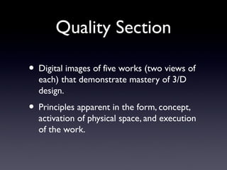 Quality Section
• Digital images of five works (two views of
each) that demonstrate mastery of 3/D
design.
• Principles apparent in the form, concept,
activation of physical space, and execution
of the work.
 