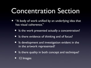 Concentration Section
• “A body of work unified by an underlying idea that
has visual coherence.”
• Is the work presented actually a concentration?
• Is there evidence of thinking and of focus?
• Is development and investigation evident in the
in the artwork represented?
• Is there quality in both concept and technique?
• 12 Images
 