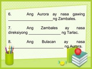 6. Ang Aurora ay nasa gawing
_____________________ng Zambales.
7. Ang Zambales ay nasa
direksiyong _______________ ng Tarlac.
8. Ang Bulacan ay nasa
__________________________ ng Aurora.
 