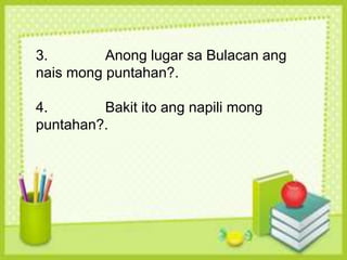 3. Anong lugar sa Bulacan ang
nais mong puntahan?.
4. Bakit ito ang napili mong
puntahan?.
 