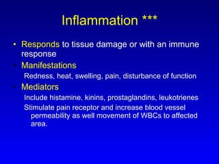 Inflammation *** Responds  to tissue damage or with an immune response Manifestations Redness, heat, swelling, pain, disturbance of function Mediators Include histamine, kinins, prostaglandins, leukotrienes Stimulate pain receptor and increase blood vessel permeability as well movement of WBCs to affected area. 
