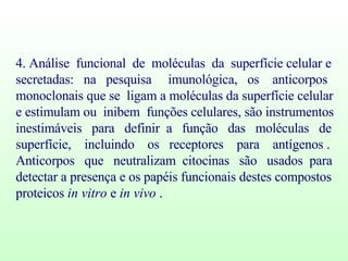 4. Análise  funcional  de  moléculas  da  superfície celular e secretadas:  na  pesquisa  imunológica,  os  anticorpos  monoclonais que se  ligam a moléculas da superfície celular e estimulam ou  inibem  funções celulares, são instrumentos inestimáveis  para  definir  a  função  das  moléculas  de  superfície,  incluindo  os  receptores  para  antígenos .  Anticorpos  que  neutralizam  citocinas  são  usados  para  detectar a presença e os papéis funcionais destes compostos proteicos  in vitro  e  in vivo  .  