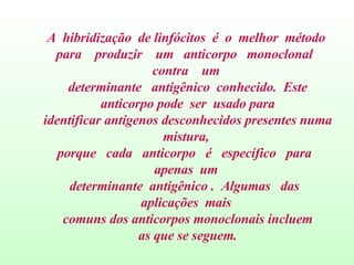A  hibridização  de linfócitos  é  o  melhor  método  para  produzir  um  anticorpo  monoclonal  contra  um  determinante  antigênico  conhecido.  Este anticorpo pode  ser  usado para identificar antígenos desconhecidos presentes numa mistura,  porque  cada  anticorpo  é  específico  para  apenas  um  determinante  antigênico .  Algumas  das  aplicações  mais  comuns dos anticorpos monoclonais incluem as que se seguem. 