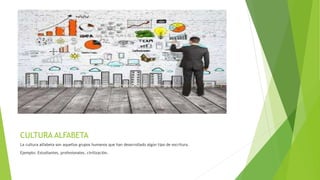 CULTURA ALFABETA
La cultura alfabeta son aquellos grupos humanos que han desarrollado algún tipo de escritura.
Ejemplo: Estudiantes, profesionales, civilización.
 