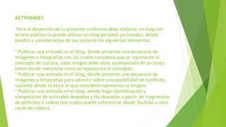 ACTIVIDADES
Para el desarrollo de la presente evidencia debe elaborar un blog con
acceso público (o puede utilizar un blog personal ya creado), donde
pondrá a consideración de sus lectores los siguientes elementos:
* Publicar una entrada en el blog, donde presente una secuencia de
imágenes o fotografías con las cuales considera que se represente el
concepto de cultura, cada imagen debe estar acompañada de un texto
breve donde mencione como se representa el concepto.
* Publicar una entrada en el blog, donde presente una secuencia de
imágenes o fotografías para advertir sobre una posibilidad de conflicto,
sustente desde la ética lo que considera representa la imagen.
* Publicar una entrada en el blog, donde haga identificación y
composición de actitudes deseadas y No deseadas a partir de fragmentos
de películas o vídeos (los cuales puede referenciar desde YouTube u otro
canal de videos).
 