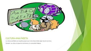 CULTURA ANALFABETA
La cultura analfabeta son aquellos grupos que no han desarrollado algún tipo de escritura.
Ejemplo: Los niños en etapa de crecimiento y la comunidad indígena.
 