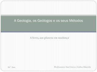 Professores: Ana Cravo e Carlos Almeida 
10.º Ano 
A Geologia, os Geólogos e os seus Métodos 
A Terra, um planeta em mudança  