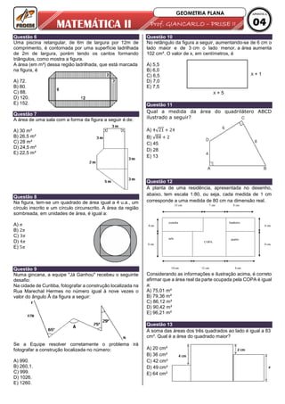 PROEBE – Tv. Santo Antônio, nº 1190, fone: (91) 81448701 Acesse nossa página: http://proebe.blogspot.com.br
MATEMÁTICA II ProfProfProfProf. GIANCARLO. GIANCARLO. GIANCARLO. GIANCARLO –––– PRISE IIPRISE IIPRISE IIPRISE II
GEOMETRIA PLANA APOSTILA
04
Questão 6
Uma piscina retangular, de 6m de largura por 12m de
comprimento, é contornada por uma superfície ladrilhada
de 2m de largura, porém tendo os cantos formando
triângulos, como mostra a figura.
A área (em m²) dessa região ladrilhada, que está marcada
na figura, é
A) 72.
B) 80.
C) 88.
D) 120.
E) 152.
Questão 7
A área de uma sala com a forma da figura a seguir é de:
A) 30 m²
B) 26,5 m²
C) 28 m²
D) 24,5 m²
E) 22,5 m²
Questão 8
Na figura, tem-se um quadrado de área igual a 4 u.a., um
círculo inscrito e um círculo circunscrito. A área da região
sombreada, em unidades de área, é igual a:
A) 6
B) 26
C) 36
D) 46
E) 56
Questão 9
Numa gincana, a equipe "Já Ganhou" recebeu o seguinte
desafio:
Na cidade de Curitiba, fotografar a construção localizada na
Rua Marechal Hermes no número igual à nove vezes o
valor do ângulo Â da figura a seguir:
Se a Equipe resolver corretamente o problema irá
fotografar a construção localizada no número:
A) 990.
B) 260,1.
C) 999.
D) 1026.
E) 1260.
Questão 10
No retângulo da figura a seguir, aumentando-se de 6 cm o
lado maior e de 3 cm o lado menor, a área aumenta
102 cm². O valor de x, em centímetros, é
A) 5,5
B) 6,0
C) 6,5
D) 7,0
E) 7,5
Questão 11
Qual a medida da área do quadrilátero ABCD
ilustrado a seguir?
A) 4√21 24
B) √84 2
C) 45
D) 28
E) 13
Questão 12
A planta de uma residência, apresentada no desenho,
abaixo, tem escala 1:80, ou seja, cada medida de 1 cm
corresponde a uma medida de 80 cm na dimensão real.
Considerando as informações e ilustração acima, é correto
afirmar que a área real da parte ocupada pela COPA é igual
a:
A) 75,01 m²
B) 79,36 m²
C) 86,12 m²
D) 90,42 m²
E) 96,21 m²
Questão 13
A soma das áreas dos três quadrados ao lado é igual a 83
cm². Qual é a área do quadrado maior?
A) 20 cm²
B) 36 cm²
C) 42 cm²
D) 49 cm²
E) 64 cm²
X + 1
X + 5
 