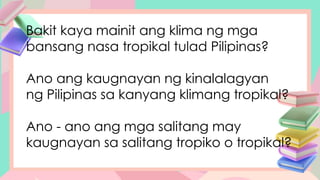 Bakit kaya mainit ang klima ng mga
bansang nasa tropikal tulad Pilipinas?
Ano ang kaugnayan ng kinalalagyan
ng Pilipinas sa kanyang klimang tropikal?
Ano - ano ang mga salitang may
kaugnayan sa salitang tropiko o tropikal?
 